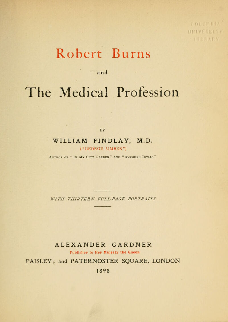 Robert Burns and The Medical Profession WILLIAM FINDLAY, M.D. (GEORGE UMBER'') Author op In Mv City Garden' and Ayrshire Idylls'' WITH THIRTEEN FULL-PAGE PORTRAITS ALEXANDER GARDNER Publisher to Her Majesty the Queen PAISLEY; and PATERNOSTER SQUARE, LONDON 1898