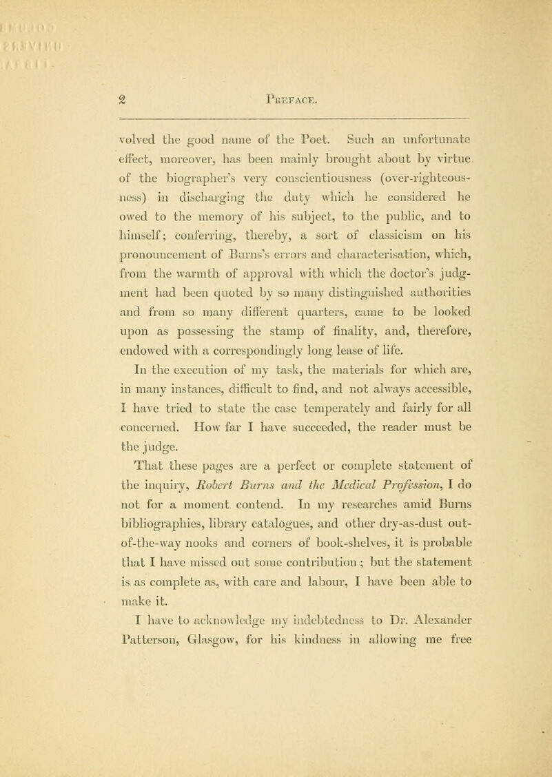 volved the good name of the Poet. Such an unfortunate effect, moreover, has been mainly brought about by virtue of the biographer's very conscientiousness (over-righteous- ness) in discharging the duty which he considered he owed to the memory of his subject, to the public, and to himself; conferring, thereby, a sort of classicism on his pronouncement of Burns's errors and characterisation, which, from the warmth of approval with which the doctor's judg- ment had been quoted by so many distinguished authorities and from so many different quarters, came to be looked upon as possessing the stamp of finality, and, therefore, endowed with a correspondingly long lease of life. In the execution of my task, the materials for which are, in many instances, difficult to find, and not always accessible, I have tried to state the case temperately and fairly for all concerned. How far I have succeeded, the i-eader must be the judge. That these pages are a perfect or complete statement of the inquiry, Robert Burns and the Medical Profession, I do not for a moment contend. In my researches amid Burns bibliographies, library catalogues, and other dry-as-dust out- of-the-way nooks and corners of book-shelves, it is probable that I have missed out some contribution ; but the statement is as complete as, with care and labour, I have been able to make it. I have to acknowledge my indebtedness to Dr. Alexander Patterson, Glasgow, for his kindness in allowing me free