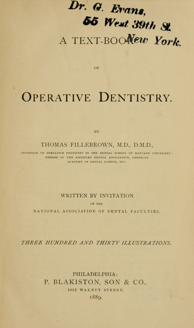 A TEXT-'QOO^ew York. OF Operative Dentistry. BY THOMAS FILLEBROWN, M.D., D.M.D., PROFESSOR OF OPEKATIVE DENTISTRY IN THE DENTAL SCHOOL OF HARVARD INIVERSITY MEMBER OK THE AMERICAN DENTAL ASSOCIATION, AMERICAN ACADEMY OF DENTAL SCIENCE, ETC. WRITTEN BY INVITATION OF THE NATIONAL ASSOCIATION OF DENTAL FACULTIES. THREE HUNDRED AND THIRTY ILLUSTRATIONS. PHILADELPHIA: P. BLAKISTON, SON & CO. IOI2 WALNUT STREET. 1889.