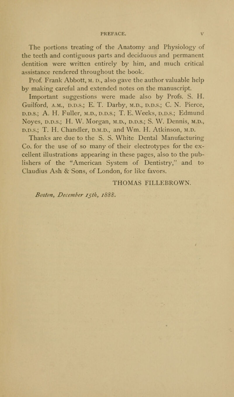 The portions treating of the Anatomy and Physiology of the teeth and contiguous parts and deciduous and permanent dentition were written entirely by him, and much critical assistance rendered throughout the book. Prof Frank Abbott, m. d., also gave the author valuable help b\' making careful and extended notes on the manuscript. Important suggestions were made also by Profs. S. H. Guilford, a.m., d.d.s.; E. T. Darby, m.d., d.d.s.; C. N. Pierce, D.D.S.; A. H. Fuller, .m.d., d.d.s.; T. E. Weeks, d.d.s.; Edmund Noyes, d.d.s.; H. W. Morgan, m.d., d.d.s.; S. W. Dennis, m.d., d.d.s.; T. H. Chandler, d.m.d., and Wm. H. Atkinson, m.d. Thanks are due to the S. S. White Dental Manufacturing Co. for the use of so many of their electrotypes for the ex- cellent illustrations appearing in these pages, also to the pub- lishers of the American System of Dentistry, and to Claudius Ash & Sons, of London, for like favors. THOMAS FILLEBROWN. Boston, December iji/i, 1888.