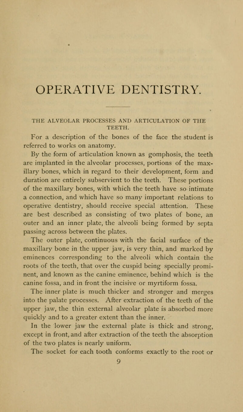 OPERATIVE DENTISTRY. THE ALVEOLAR PROCESSES AND ARTICULATION OF THE TEETH. For a description of the bone.s of the face the student is referred to works on anatomy. By the form of articulation known as gomphosis, the teeth are implanted in the alveolar processes, portions of the max- illary bones, which in regard to their development, form and duration are entirely subservient to the teeth. These portions of the maxillary bones, with which the teeth have so intimate a connection, and which have so many important relations to operative dentistry, should receive special attention. These are best described as consisting of two plates of bone, an outer and an inner plate, the alveoli being formed by septa passing across between the plates. The outer plate, continuous with the facial surface of the maxillary bone in the upper jaw, is very thin, and marked by eminences corresponding to the alveoli which contain the roots of the teeth, that over the cuspid being specially promi- nent, and known as the canine eminence, behind which is the canine fossa, and in front the incisive or myrtiform fossa. The inner plate is much thicker and stronger and merges into the palate processes. After extraction of the teeth of the upper jaw, the thin external alveolar plate is absorbed more quickly and to a greater extent than the inner. In the lower jaw the external plate is thick and strong, except in front, and after extraction of the teeth the absorption of the two plates is nearly uniform. The socket for each tooth conforms exactly to the root or