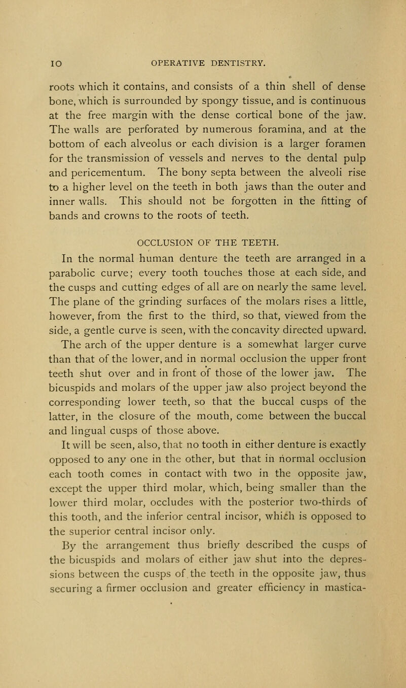roots which it contains, and consists of a thin shell of dense bone, which is surrounded by spongy tissue, and is continuous at the free margin with the dense cortical bone of the jaw. The walls are perforated by numerous foramina, and at the bottom of each alveolus or each division is a larger foramen for the transmission of vessels and nerves to the dental pulp and pericementum. The bony septa between the alveoli rise tD a higher level on the teeth in both jaws than the outer and inner walls. This should not be forgotten in the fitting of bands and crowns to the roots of teeth. OCCLUSION OF THE TEETH. In the normal human denture the teeth are arranged in a parabolic curve; every tooth touches those at each side, and the cusps and cutting edges of all are on nearly the same level. The plane of the grinding surfaces of the molars rises a little, however, from the first to the third, so that, viewed from the side, a gentle curve is seen, with the concavity directed upward. The arch of the upper denture is a somewhat larger curve than that of the lower, and in normal occlusion the upper front teeth shut over and in front of those of the lower jaw. The bicuspids and molars of the upper jaw also project beyond the corresponding lower teeth, so that the buccal cusps of the latter, in the closure of the mouth, come between the buccal and lingual cusps of those above. It will be seen, also, that no tooth in either denture is exactly opposed to any one in the other, but that in normal occlusion each tooth comes in contact with two in the opposite jaw, except the upper third molar, which, being smaller than the lower third molar, occludes with the posterior two-thirds of this tooth, and the inferior central incisor, which is opposed to the superior central incisor only. By the arrangement thus briefly described the cusps of the bicuspids and molars of either jaw shut into the depres- sions between the cusps of the teeth in the opposite jaw, thus securing a firmer occlusion and greater efficiency in mastica-