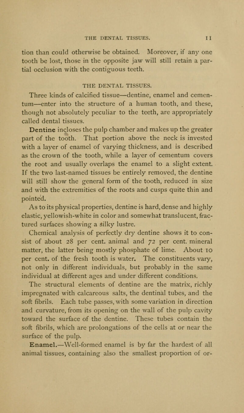 tion than could otherwise be obtained. Moreover, if any one tooth be lost, those in the opposite jaw will still retain a par- tial occlusion with the contiguous teeth. THE DENTAL TISSUES. Three kinds of calcified tissue—dentine, enamel and cemen- tum—enter into the structure of a human tooth, and these, though not absolutely peculiar to the teeth, are appropriately called dental tissues. Dentine incloses the pulp chamber and makes up the greater part of the tooth. That portion above the neck is invested with a layer of enamel of varying thickness, and is described as the crown of the tooth, while a layer of cementum covers the root and usually overlaps the enamel to a slight extent. If the two last-named tissues be entirely removed, the dentine will still show the general form of the tooth, reduced in size and with the extremities of the roots and cusps quite thin and pointed. As to its physical properties, dentine is hard, dense and highly elastic, yellowish-white in color and somewhat translucent, frac- tured surfaces showing a silky lustre. Chemical analysis of perfectly dry dentine shows it to con- sist of about 28 per cent, animal and 72 per cent, mineral matter, the latter being mostly phosphate of lime. About 10 per cent, of the fresh tooth is water. The constituents vary, not only in different individuals, but probably in the same individual at different ages and under different conditions. The structural elements of dentine are the matrix, richly impregnated with calcareous salts, the dentinal tubes, and the soft fibrils. Each tube passes, with some variation in direction and curvature, from its opening on the wall of the pulp cavity toward the surface of the dentine. These tubes contain the soft fibrils, which are prolongations of the cells at or near the surface of the pulp. Enamel.—Well-formed enamel is by far the hardest of all animal tissues, containing also the smallest proportion of or-