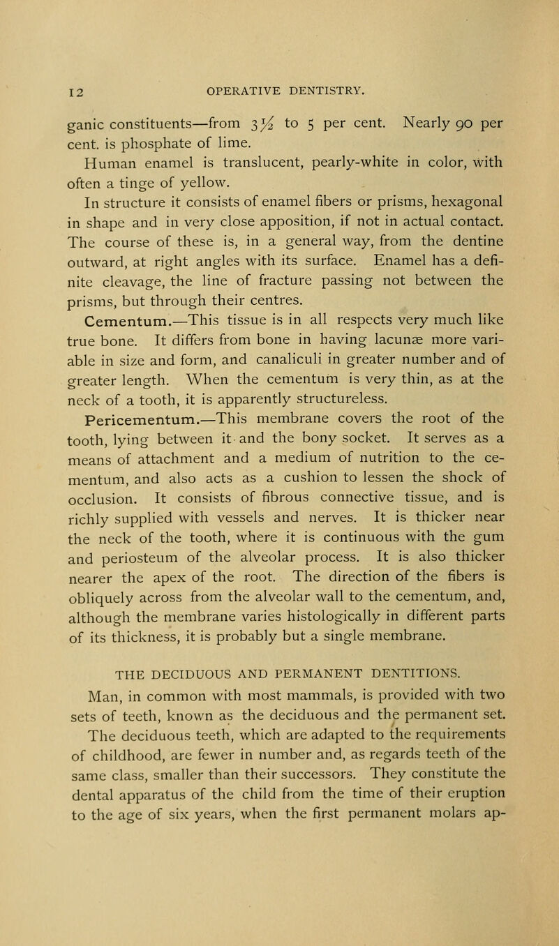 ganic constituents—from 3>^ to 5 per cent. Nearly 90 per cent, is phosphate of lime. Human enamel is translucent, pearly-white in color, with often a tinge of yellow. In structure it consists of enamel fibers or prisms, hexagonal in shape and in very close apposition, if not in actual contact. The course of these is, in a general way, from the dentine outward, at right angles with its surface. Enamel has a defi- nite cleavage, the line of fracture passing not between the prisms, but through their centres. Cementum.—This tissue is in all respects very much hke true bone. It differs from bone in having lacunae more vari- able in size and form, and canaliculi in greater number and of greater length. When the cementum is very thin, as at the neck of a tooth, it is apparently structureless. Pericementum.—This membrane covers the root of the tooth, lying between it and the bony socket. It serves as a means of attachment and a medium of nutrition to the ce- mentum, and also acts as a cushion to lessen the shock of occlusion. It consists of fibrous connective tissue, and is richly supplied with vessels and nerves. It is thicker near the neck of the tooth, where it is continuous with the gum and periosteum of the alveolar process. It is also thicker nearer the apex of the root. The direction of the fibers is obliquely across from the alveolar wall to the cementum, and, although the membrane varies histologically in different parts of its thickness, it is probably but a single membrane. THE DECIDUOUS AND PERMANENT DENTITIONS. Man, in common with most mammals, is provided with two sets of teeth, known as the deciduous and the permanent set. The deciduous teeth, which are adapted to the requirements of childhood, are fewer in number and, as regards teeth of the same class, smaller than their successors. They constitute the dental apparatus of the child from the time of their eruption to the age of six years, when the first permanent molars ap-