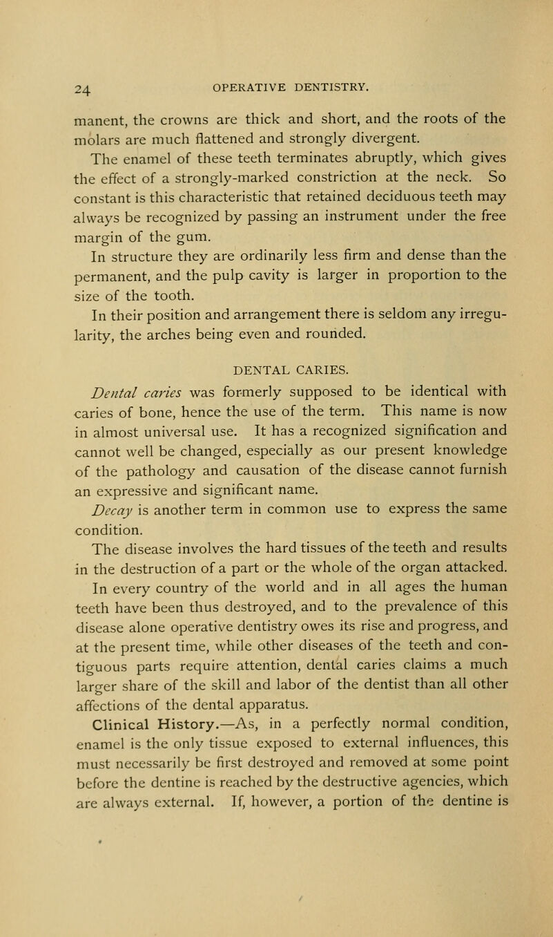 manent, the crowns are thick and short, and the roots of the molars are much flattened and strongly divergent. The enamel of these teeth terminates abruptly, which gives the effect of a strongly-marked constriction at the neck. So constant is this characteristic that retained deciduous teeth may always be recognized by passing an instrument under the free margin of the gum. In structure they are ordinarily less firm and dense than the permanent, and the pulp cavity is larger in proportion to the size of the tooth. In their position and arrangement there is seldom any irregu- larity, the arches being even and rounded. DENTAL CARIES. Dental caries was formerly supposed to be identical with caries of bone, hence the use of the term. This name is now in almost universal use. It has a recognized signification and cannot well be changed, especially as our present knowledge of the pathology and causation of the disease cannot furnish an expressive and significant name. Decay is another term in common use to express the same condition. The disease involves the hard tissues of the teeth and results in the destruction of a part or the whole of the organ attacked. In every country of the world and in all ages the human teeth have been thus destroyed, and to the prevalence of this disease alone operative dentistry owes its rise and progress, and at the present time, while other diseases of the teeth and con- tiguous parts require attention, dental caries claims a much larger share of the skill and labor of the dentist than all other affections of the dental apparatus. Clinical History.—As, in a perfectly normal condition, enamel is the only tissue exposed to external influences, this must necessarily be first destroyed and removed at some point before the dentine is reached by the destructive agencies, which are always external. If, however, a portion of the dentine is