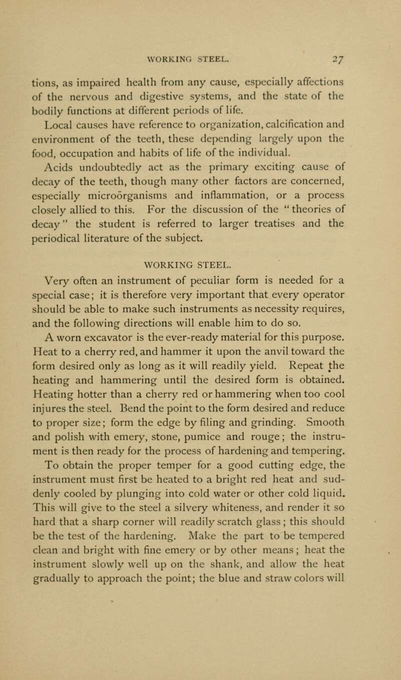 tions, as impaired health from any cause, especially affections of the nervous and digestive systems, and the state of the bodily functions at different periods of life. Local causes have reference to organization, calcification and environment of the teeth, these depending largely upon the food, occupation and habits of life of the individual. Acids undoubtedly act as the primary exciting cause of decay of the teeth, though many other factors are concerned, especially microorganisms and inflammation, or a process closely allied to this. For the discussion of the  theories of decay the student is referred to larger treatises and the periodical literature of the subject. WORKING STEEL. Very often an instrument of peculiar form is needed for a special case; it is therefore very important that every operator should be able to make such instruments as necessity requires, and the following directions will enable him to do so. A worn excavator is the ever-ready material for this purpose. Heat to a cherry red, and hammer it upon the anvil toward the form desired only as long as it will readily yield. Repeat the heating and hammering until the desired form is obtained. Heating hotter than a cherry red or hammering when too cool injures the steel. Bend the point to the form desired and reduce to proper size; form the edge by filing and grinding. Smooth and polish with emery, stone, pumice and rouge; the instru- ment is then ready for the process of hardening and tempering. To obtain the proper temper for a good cutting edge, the instrument must first be heated to a bright red heat and sud- denly cooled by plunging into cold water or other cold liquid. This will give to the steel a silvery whiteness, and render it so hard that a sharp corner will readily scratch glass; this should be the test of the hardening. Make the part to be tempered clean and bright with fine emery or by other means; heat the instrument slowly well up on the shank, and allow the heat gradually to approach the point; the blue and straw colors will