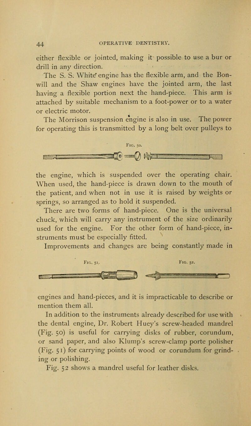 either flexible or jointed, making it possible to use a bur or drill in any direction. The S. S. White* engine has the flexible arm, and the Bon- will and the Shaw engines have the jointed arm, the last having a flexible portion next the hand-piece. This arm is attached by suitable mechanism to a foot-power or to a water or electric motor. The Morrison suspension engine is also in use. The power for operating this is transmitted by a long belt over pulleys to Fig. 50. the engine, which is suspended over the operating chair. When used, the hand-piece is drawn down to the mouth of the patient, and when not in use it is raised by weights or springs, so arranged as to hold it suspended. There are two forms of hand-piece. One is the universal chuck, which will carry any instrument of the size ordinarily used for the engine. For the other form of hand-piece, in- struments must be especially fitted. Improvements and changes are being constantly made in Fig. 51. Fig. 52. ■HEQ engines and hand-pieces, and it is impracticable to describe or mention them all. In addition to the instruments already described for use with the dental engine. Dr. Robert Huey's screw-headed mandrel (Fig. 50) is useful for carrying disks of rubber, corundum, or sand paper, and also Klump's screw-clamp porte polisher (Fig. 51) for carrying points of wood or corundum for grind- ing or polishing. Fig. 52 shows a mandrel useful for leather disks.