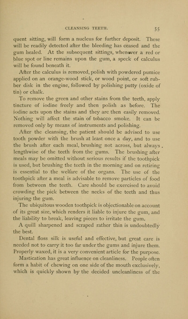 quent sittinf^, will form a nucleus for further deposit. These will be readily detected after the bleeding has ceased and the gum healed. At the subsequent sittings, whenaver a red or blue spot or line remains upon the gum, a speck of calculus will be found beneath it. After the calculus is removed, polish with powdered pumice applied on an orange-wood stick, or wood point, or soft rub- ber disk in the engine, followed by polishing putty (oxide of tin) or chalk. To remove the green and other stains from the teeth, apply tincture of iodine freely and then polish as before. The iodine acts upon the stains and they are then easily removed. Nothing will affect the stain of tobacco smoke. It can be removed only by means of instruments and polishing. After the cleansing, the patient should be advised to use tooth powder with the brush at least once a day, and to use the brush after each meal, brushing not across, but always , lengthwise of the teeth from the gums. The brushing after meals may be omitted without serious results if the toothpick is used, but brushing the teeth in the morning and on retiring is essential to the welfare of the organs. The use of the toothpick after a meal is advisable to remove particles of food from between the teeth. Care should be exercised to avoid crowding the pick between the necks of the teeth and thus injuring- the gum. The ubiquitous wooden toothpick is objectionable on account of its great size, which renders it liable to injure the gum, and the liability to break, leaving pieces to irritate the gum. A quill sharpened and scraped rather thin is undoubtedly the best. Dental floss silk is useful and effective, but great care is needed not to carry it too far under the gums and injure them. Properly waxed, it is a very convenient article for the purpose. Mastication has great influence on cleanliness. People often form a habit of chewing on one side of the mouth exclusively, which is quickly shown by the decided uncleanliness of the