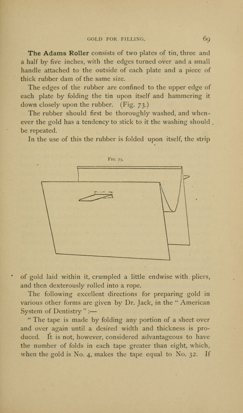 The Adams Roller consists of two plates of tin, three and a half by five inches, with the edges turned over and a small handle attached to the outside of each plate and a piece of thick rubber dam of the same size. The edges of the rubber are confined to the upper edge of each plate by folding the tin upon itself and hammering it down closely upon the rubber. (Fig. 73.) The rubber should first be thoroughly washed, and when- ever the gold has a tendency to stick to it the washing should , be repeated. In the use of this the rubber is folded upon itself, the strip of gold laid within it, crumpled a little endwise with pliers, and then dexterously rolled into a rope. The following excellent directions for preparing gold in various other forms are given by Dr. Jack, in the  American System of Dentistry  :—  The tape is made by folding any portion of a sheet over and over again until a desired width and thickness is pro- duced. It is not, however, considered advantageous to have the number of folds in each tape greater than eight, which, when the gold is No. 4, makes the tape equal to No. 32. If