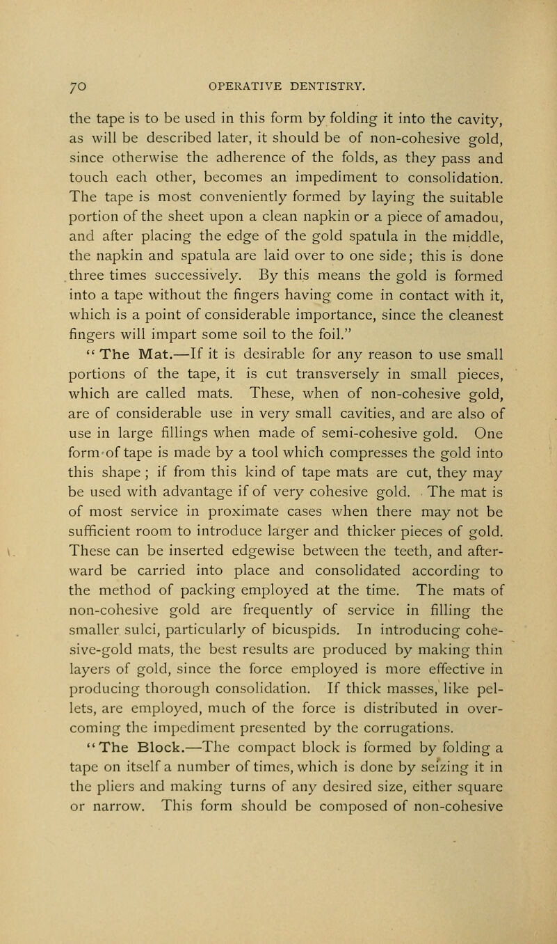 the tape is to be used in this form by folding it into the cavity, as will be described later, it should be of non-cohesive gold, since otherwise the adherence of the folds, as they pass and touch each other, becomes an impediment to consolidation. The tape is most conveniently formed by laying the suitable portion of the sheet upon a clean napkin or a piece of amadou, and after placing the edge of the gold spatula in the middle, the napkin and spatula are laid over to one side; this is done .three times successively. By this means the gold is formed into a tape without the fingers having come in contact with it, which is a point of considerable importance, since the cleanest fingers will impart some soil to the foil.  The Mat.—If it is desirable for any reason to use small portions of the tape, it is cut transversely in small pieces, which are called mats. These, when of non-cohesive gold, are of considerable use in very small cavities, and are also of use in large fillings when made of semi-cohesive gold. One form of tape is made by a tool which compresses the gold into this shape ; if from this kind of tape mats are cut, they may be used with advantage if of very cohesive gold. The mat is of most service in proximate cases when there may not be sufficient room to introduce larger and thicker pieces of gold. These can be inserted edgewise between the teeth, and after- ward be carried into place and consolidated according to the method of packing employed at the time. The mats of non-cohesive gold are frequently of service in filling the smaller sulci, particularly of bicuspids. In introducing cohe- sive-gold mats, the best results are produced by making thin layers of gold, since the force employed is more effective in producing thorough consolidation. If thick masses, like pel- lets, arc employed, much of the force is distributed in over- coming the impediment presented by the corrugations. The Block.—The compact block is formed by folding a tape on itself a number of times, which is done by seizing it in the pliers and making turns of any desired size, either square or narrow. This form should be composed of non-cohesive