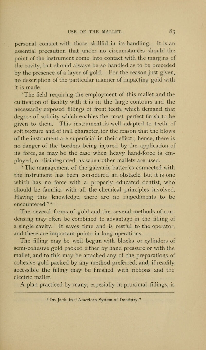 personal contact with those skillful in its handling. It is an essential precaution that under no circumstances should the point of the instrument come into contact with the margins of the cavity, but should always be so handled as to be preceded by the presence of a layer of gold. For the reason just given, no description of the particular manner of impacting gold with it is made. The field requiring the employment of this mallet and the cultivation of facility with it is in the large contours and the necessarily exposed fillings of front teeth, which demand that degree of solidity which enables the most perfect finish to be given to them. This instrument is well adapted to teeth of soft texture and of frail character, for the reason that the blows of the instrument are superficial in their effect; hence, there is no danger of the borders being injured by the application of its force, as may be the case when heavy hand-force is em- ployed, or disintegrated, as when other mallets are used.  The management of the galvanic batteries connected with the instrument has been considered an obstacle, but it is one which has no force with a properly educated dentist, who should be familiar with all the chemical principles involved. Having this knowledge, there are no impediments to be encountered.* The several forms of gold and the several methods of con- densing may often be combined to advantage in the filling of a single cavity. It saves time and is restful to the operator, and these are important points in long operations. The filling may be well begun with blocks or cylinders of semi-cohesive gold packed either by hand pressure or with the mallet, and to this may be attached any of the preparations of cohesive gold packed by any method preferred, and, if readily accessible the filling may be finished with ribbons and the electric mallet. A plan practiced by many, especially in proximal fillings, is * Dr. Jack, in  American System of Dentistry.