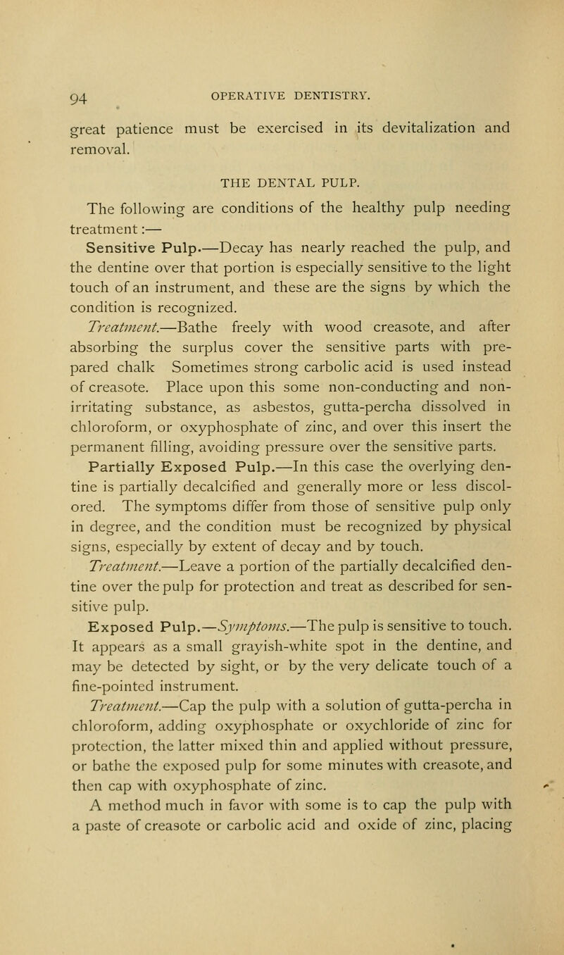 great patience must be exercised in its devitalization and removal. THE DENTAL PULP. The following are conditions of the healthy pulp needing treatment:— Sensitive Pulp.—Decay has nearly reached the pulp, and the dentine over that portion is especially sensitive to the light touch of an instrument, and these are the signs by which the condition is recognized. Treatment.—Bathe freely with wood creasote, and after absorbing the surplus cover the sensitive parts with pre- pared chalk Sometimes strong carbolic acid is used instead of creasote. Place upon this some non-conducting and non- irritating substance, as asbestos, gutta-percha dissolved in chloroform, or oxyphosphate of zinc, and over this insert the permanent filling, avoiding pressure over the sensitive parts. Partially Exposed Pulp.—In this case the overlying den- tine is partially decalcified and generally more or less discol- ored. The symptoms differ from those of sensitive pulp only in degree, and the condition must be recognized by physical signs, especially by extent of decay and by touch. Treatment.—Leave a portion of the partially decalcified den- tine over the pulp for protection and treat as described for sen- sitive pulp. Exposed Pulp.—Symptoms.—The pulp is sensitive to touch. It appears as a small grayish-white spot in the dentine, and may be detected by sight, or by the very delicate touch of a fine-pointed instrument. Treatment.—Cap the pulp with a solution of gutta-percha in chloroform, adding oxyphosphate or oxychloride of zinc for protection, the latter mixed thin and applied without pressure, or bathe the exposed pulp for some minutes with creasote, and then cap with oxyphosphate of zinc. A method much in favor with some is to cap the pulp with a paste of creasote or carbolic acid and oxide of zinc, placing