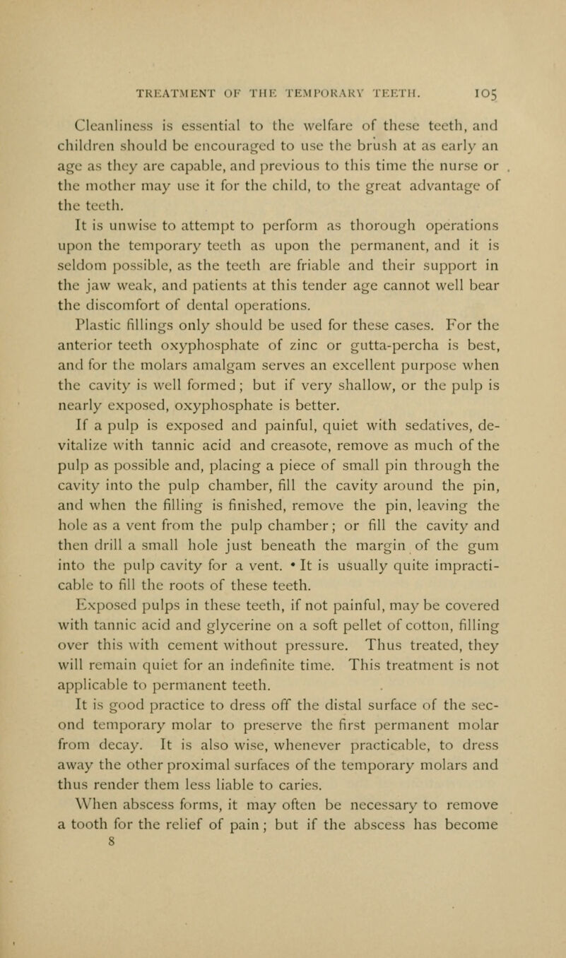 TRKAT.MENT OK THE TEMPORAKV TF.F.TH. IO5 Cleanliness is essential to the welfare of these teeth, and children should be encourag^ed to use the brush at as early an age as they are capable, and previous to this time the nurse or the mother may use it for the child, to the great advantage of the teeth. It is unwise to attempt to perform as thorough operations upon the temporary teeth as upon the permanent, and it is seldom possible, as the teeth are friable and their support in the jaw weak, and patients at this tender age cannot well bear the discomfort of dental operations. Plastic fillings only should be used for these cases. For the anterior teeth oxyphosphate of zinc or gutta-percha is best, and for the molars amalgam serves an excellent purpose when the cavity is well formed ; but if very shallow, or the pulp is nearly exposed, oxyphosphate is better. If a pulp is exposed and painful, quiet with sedatives, de- vitalize with tannic acid and creasote, remove as much of the pulp as possible and, placing a piece of small pin through the cavity into the pulp chamber, fill the cavity around the pin, and when the filling is finished, remove the pin, leaving the hole as a vent from the pulp chamber; or fill the cavity and then drill a small hole just beneath the margin of the gum into the pulp cavity for a vent. • It is usually quite impracti- cable to fill the roots of these teeth. Exposed pulps in these teeth, if not painful, maybe covered with tannic acid and glycerine on a soft pellet of cotton, filling over this with cement without pressure. Thus treated, they will remain quiet for an indefinite time. This treatment is not applicable to permanent teeth. It is good practice to dress off the distal surface of the sec- ond temporary molar to preserve the first permanent molar from decay. It is also wise, whenever practicable, to dress away the other proximal surfaces of the temporary molars and thus render them less liable to caries. When abscess forms, it may often be necessary to remove a tooth for the relief of pain; but if the abscess has become 8