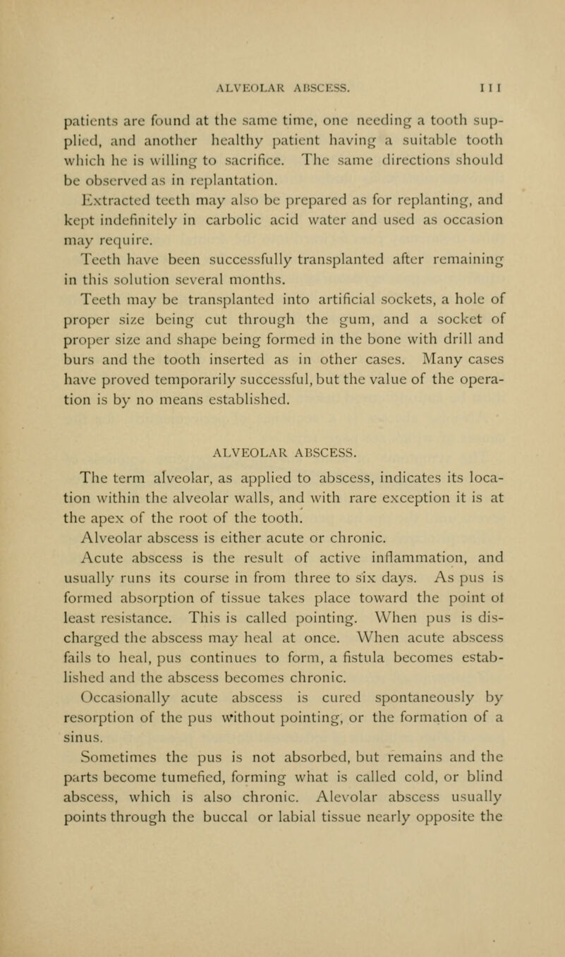 patients are found at the same time, one needing a tooth sup- phed, and another healthy patient having a suitable tooth which he is wiUing to sacrifice. Tlie same directions should be observed as in replantation. E.xtracted teeth may also be prepared as for replanting, and kept indefinitely in carbolic acid water and used as occasion may require. Teeth have been successfully transplanted after remaining in this solution several months. Teeth may be transplanted into artificial sockets, a hole of proper size being cut through the gum, and a socket of proper size and shape being formed in the bone with drill and burs and the tooth inserted as in other cases. Many cases have proved temporarily successful, but the value of the opera- tion is by no means established. ALVEOLAR ABSCESS. The term alveolar, as applied to abscess, indicates its loca- tion within the alveolar walls, and with rare exception it is at the apex of the root of the tooth. Alveolar abscess is either acute or chronic. Acute abscess is the result of active inflammation, and usually runs its course in from three to six days. As pus is formed absorption of tissue takes place toward the point ot least resistance. This is called pointing. When pus is dis- charged the abscess may heal at once. When acute abscess fails to heal, pus continues to form, a fistula becomes estab- lished and the abscess becomes chronic. Occasionally acute abscess is cured spontaneously by resorption of the pus without pointing, or the formation of a sinus. Sometimes the pus is not absorbed, but remains and the parts become tumefied, forming what is called cold, or blind abscess, which is also chronic. Alevolar abscess usually points through the buccal or labial tissue nearly opposite the