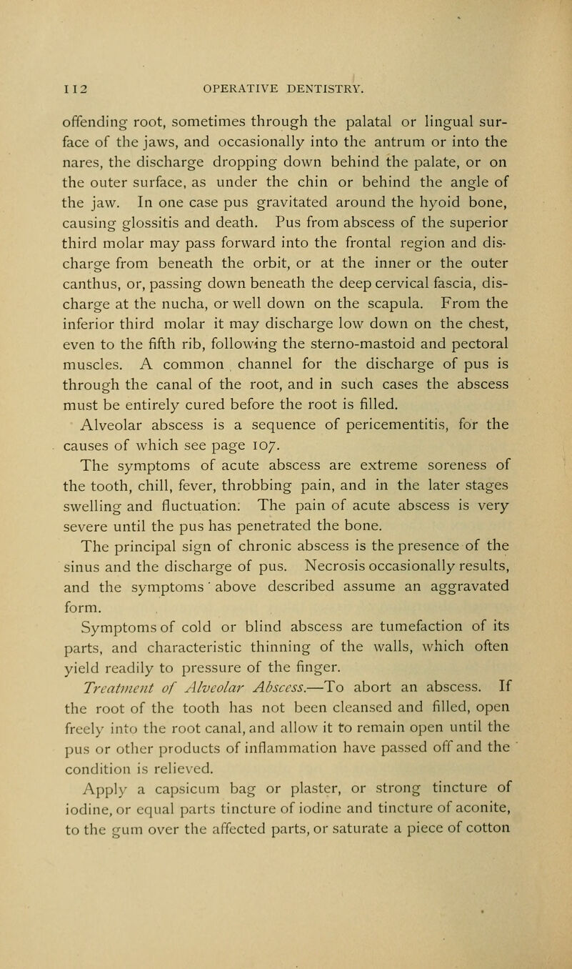 offending root, sometimes through the palatal or lingual sur- face of the jaws, and occasionally into the antrum or into the nares, the discharge dropping down behind the palate, or on the outer surface, as under the chin or behind the angle of the jaw. In one case pus gravitated around the hyoid bone, causing glossitis and death. Pus from abscess of the superior third molar may pass forward into the frontal region and dis- charge from beneath the orbit, or at the inner or the outer canthus, or, passing down beneath the deep cervical fascia, dis- charge at the nucha, or well down on the scapula. From the inferior third molar it may discharge low down on the chest, even to the fifth rib, following the sterno-mastoid and pectoral muscles. A common channel for the discharge of pus is through the canal of the root, and in such cases the abscess must be entirely cured before the root is filled. Alveolar abscess is a sequence of pericementitis, for the causes of which see page 107. The symptoms of acute abscess are extreme soreness of the tooth, chill, fever, throbbing pain, and in the later stages swelling and fluctuation: The pain of acute abscess is very severe until the pus has penetrated the bone. The principal sign of chronic abscess is the presence of the sinus and the discharge of pus. Necrosis occasionally results, and the symptoms' above described assume an aggravated form. Symptoms of cold or blind abscess are tumefaction of its parts, and characteristic thinning of the walls, which often yield readily to pressure of the finger. Treatment of Alveolar Abscess.—To abort an abscess. If the root of the tooth has not been cleansed and filled, open freely into the root canal, and allow it to remain open until the pus or other products of inflammation have passed off and the condition is relieved. Apply a capsicum bag or plaster, or strong tincture of iodine, or equal parts tincture of iodine and tincture of aconite, to the gum over the affected parts, or saturate a piece of cotton