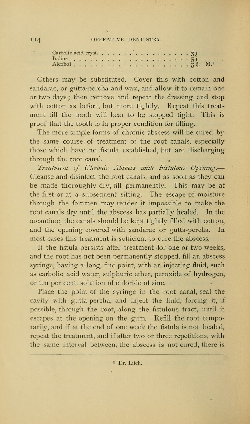 Carbolic acid cryst. ^j Iodine ^j Alcohol '^ij. M* Others may be substituted. Cover this with cotton and sandarac, or gutta-percha and wax, and allow it to remain one or two days; then remove and repeat the dressing, and stop with cotton as before, but more tightly. Repeat this treat- ment till the tooth will bear to be stopped tight. This is proof that the tooth is in proper condition for filling. The more simple forms of chronic abscess will be cured by the same course of treatment of the root canals, especially those which have no fistula established, but are discharging through the root canal. Tj'eatinent of Chronic Abscess with Fistulous Opening.— Cleanse and disinfect the root canals, and as soon as they can be made thoroughly dry, fill permanently. This may be at the first or at a subsequent sitting. The escape of moisture through the foramen may render it impossible to make the root canals dry until the abscess has partially healed. In the meantime, the canals should be kept tightly filled with cotton, and the opening covered with sandarac or gutta-percha. In most cases this treatment is sufficient to cure the abscess. If the fistula persists after treatment -for one or two weeks, and the root has not been permanently stopped, fill an abscess syringe, having a long, fine point, with an injecting fluid, such as carbolic acid water, sulphuric ether, peroxide of hydrogen, or ten per cent, solution of chloride of zinc. Place the point of the syringe in the root canal, seal the cavity with gutta-percha, and inject the fluid, forcing it, if possible, through the root, along the fistulous tract, until it escapes at the opening on the gum. Refill the root tempo- rarily, and if at the end of one week the fistula is not healed, repeat the treatment, and if after two or three repetitions, with the same interval between, the abscess is not cured, there is * Dr. Litch.