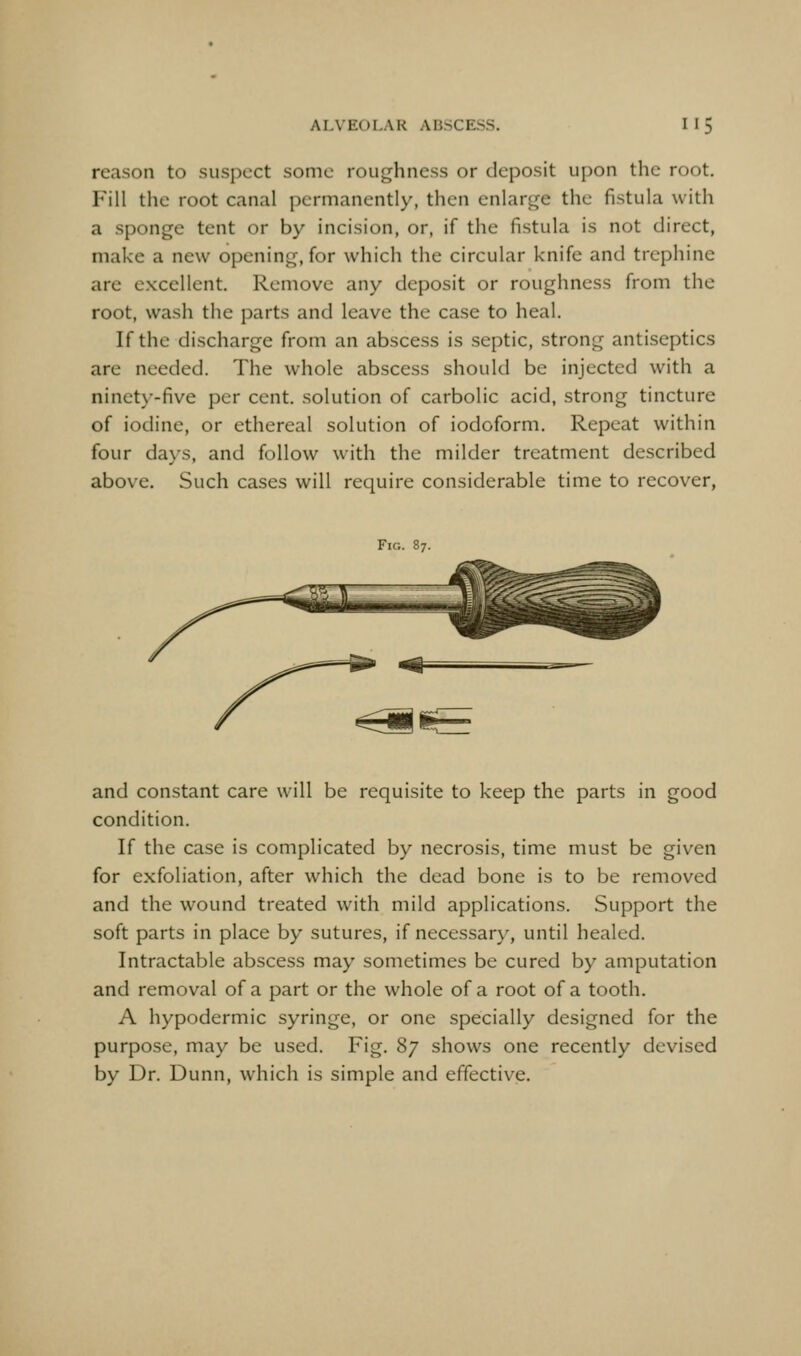 reason to suspect some roughness or deposit upon the root. Fill the root canal permanently, then enlarge the fistula with a sponge tent or by incision, or, if the fistula is not direct, make a new opening, for which the circular knife and trephine are excellent. Remove any deposit or roughness from the root, wash the parts and leave the case to heal. If the discharge from an abscess is septic, strong antiseptics are needed. The whole abscess should be injected with a ninety-five per cent, solution of carbolic acid, strong tincture of iodine, or ethereal solution of iodoform. Repeat within four days, and follow with the milder treatment described above. Such cases will require considerable time to recover, Fic. 87. and constant care will be requisite to keep the parts in good condition. If the case is complicated by necrosis, time must be given for exfoliation, after which the dead bone is to be removed and the wound treated with mild applications. Support the soft parts in place by sutures, if necessary, until healed. Intractable abscess may sometimes be cured by amputation and removal of a part or the whole of a root of a tooth. A hypodermic syringe, or one specially designed for the purpose, may be used. Fig. Sy shows one recently devised by Dr. Dunn, which is simple and effective.