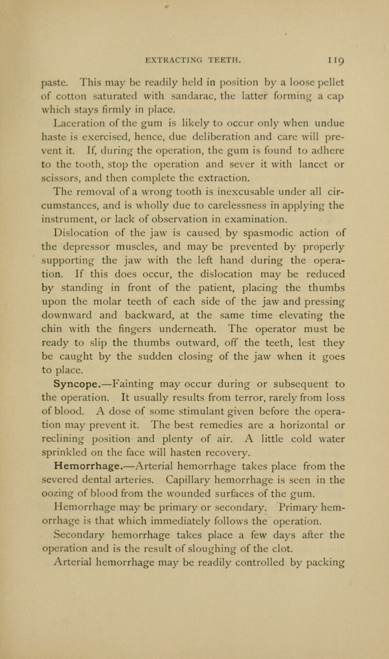 EXTRACTING TKETH. I I9 paste. This ma}' be readily held in jjosition by a loose pellet of cotton saturated with sandarac, the latter forming a cap which stays firmly in place. Laceration of the gum is likely to occur only when undue haste is e.xercised, hence, due deliberation and care will pre- vent it. If, during the operation, the gum is found to adhere to the tooth, stop the operation and sever it with lancet or scissors, and then complete the extraction. The removal of a wrong tooth is inexcusable under all cir- cumstances, and is wholly due to carelessness in applying the instrument, or lack of observation in examination. Dislocation of the jaw is caused by spasmodic action of the depressor muscles, and may be prevented by properly supporting the jaw with the left hand during the opera- tion. If this does occur, the dislocation may be reduced by standing in front of the patient, placing the thumbs upon the molar teeth of each side of the jaw and pressing downward and backward, at the same time elevating the chin with the fingers underneath. The operator must be ready to slip the thumbs outward, off the teeth, lest they be caught by the sudden closing of the jaw when it goes to place. Syncope.—Fainting may occur during or subsequent to the operation. It usually results from terror, rarely from loss of blood. A dose of some stimulant given before the opera- tion may prevent it. The best remedies are a horizontal or reclining position and plenty of air. A little cold water sprinkled on the face will hasten recovery. Hemorrhage.—Arterial hemorrhage takes place from the severed dental arteries. Capillary hemorrhage is seen in the oozing of blood from the wounded surfaces of the gum. Hemorrhage may be primary or secondary. Primary hem- orrhage is that which immediately follows the operation. Secondary hemorrhage takes place a few days after the operation and is the result of sloughing of the clot. Arterial hemorrhage may be readily controlled by packing