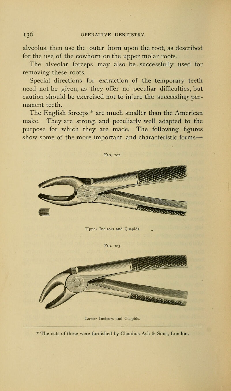 alveolus, then use the outer horn upon the root, as described for the use of the cowhorn on the upper molar roots. The alveolar forceps may also be successfully used for removing these roots. Special directions for extraction of the tempoi^ary teeth need not be given, as they offer no peculiar difficulties, but caution should be exercised not to injure the succeeding per- manent teeth. The English forceps * are much smaller than the American make. They are strong, and peculiarly well adapted to the purpose for which they are made. The following figures show some of the more important and characteristic forms— Fig. 102. Upper Incisors and Cuspids. ^ Fig. 103. Lower Incisors and Cuspids. * The cuts of these were furnished by Claudius Ash & Sons, London.