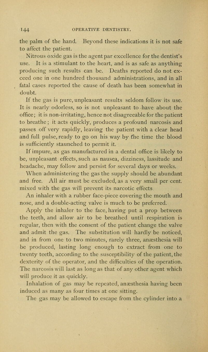 the palm of the hand. Beyond these indications it is not safe to affect the patient. Nitrous oxide gas is the agent par excellence for the dentist's use. It is a stimulant to the heart, and is as safe as anything producing such results can be. Deaths reported do not ex- ceed one in one hundred thousand administrations, and in all fatal cases reported the cause of death has been somewhat in doubt. If the gas is pure, unpleasant results seldom follow its use. It is nearly odorless, so is not unpleasant to have about the office; it is non-irritating, hence not disagreeable for the patient to breathe ; it acts quickly, produces a profound narcosis and passes off very rapidly, leaving the patient with a clear head and full pulse, ready to go on his way by the time the blood is sufficiently staunched to permit it. If impure, as gas manufactured in a dental office is likely to be, unpleasant effects, such as nausea, dizziness, lassitude and headache, may follow and persist for several days or weeks. When administering the gas the supply should be abundant and free. All air must be excluded, as a very small per cent, mixed with the gas will prevent its narcotic effects An inhaler with a rubber face-piece covering the mouth and nose, and a double-acting valve is much to be preferred. Apply the inhaler to the face, having put a prop between the teeth, and allow air to be breathed until respiration is regular, then with the consent of the patient change the valve and admit the gas. The substitution will hardly be noticed, and in from one to two minutes, rarely three, anaesthesia will be produced, lasting long enough to extract from one to twenty teeth, according to the susceptibility of the patient, the dexterity of the operator, and the difficulties of the operation. The narcosis will last as long as that of any other agent which will produce it as quickly. Inhalation of gas may be repeated, anaesthesia having been induced as many as four times at one sitting. The gas may be allowed to escape from the cylinder into a