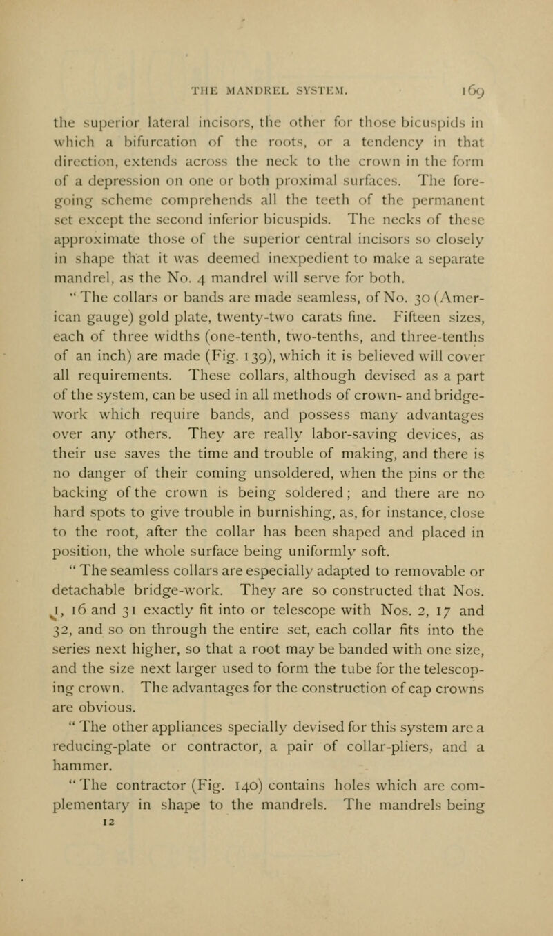 THE MANORKL SYSTKM. I 69 the superior lateral incisors, the other for those bicuspids in which a bifurcation of the roots, or a tendency in that direction, extends across the neck to the crown in the form of a depression on one or both proximal surfaces. The fore- going scheme com[)rehcnds all the teeth of the permanent set except the secontl inferior bicuspids. The necks of the.se approximate those of the superior central incisors so closely in shape that it was deemed inexpedient to make a separate mandrel, as the No. 4 mandrel will serve for both.  The collars or bands are made seamless, of No. 30 (Amer- ican gauge) gold plate, twenty-two carats fine. Fifteen sizes, each of three widths (one-tenth, two-tenths, and three-tenths of an inch) are made (Fig. 139), which it is believed will cover all requirements. These collars, although devised as a part of the system, can be used in all methods of crown- and bridge- work which require bands, and possess many ad\'antages over any others. They are really labor-saving devices, as their use saves the time and trouble of making, and there is no danger of their coming unsoldered, when the pins or the backing of the crown is being soldered; and there are no hard spots to give trouble in burnishing, as, for instance, close to the root, after the collar has been shaped and placed in position, the whole surface being uniformly soft.  The seamless collars are especially adapted to removable or detachable bridge-work. They are so constructed that Nos. I, 16 and 31 exactly fit into or telescope with Nos. 2, 17 and 32, and so on through the entire set, each collar fits into the series next higher, so that a root may be banded with one size, and the size next larger used to form the tube for the telescop- ing crown. The advantages for the construction of cap crowns are obvious.  The other appliances specially devised for this system are a reducing-plate or contractor, a pair of collar-pliers, and a hammer. The contractor (Fig. 140) contains holes which are com- plementary in shape to the mandrels. The mandrels being