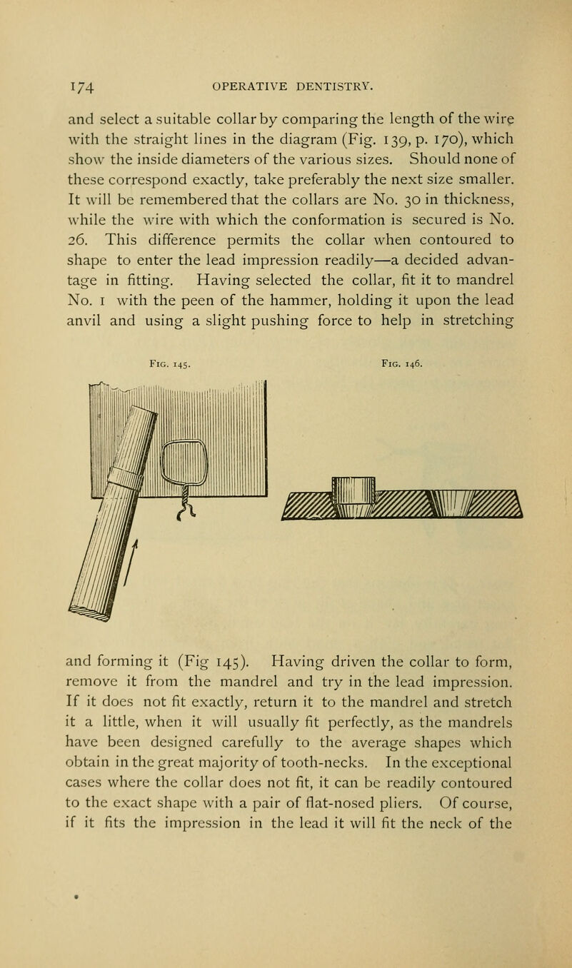 and select a.suitable collar by comparing the length of the wire with the straight lines in the diagram (Fig. 139, p. 170), which show the inside diameters of the various sizes. Should none of these correspond exactly, take preferably the next size smaller. It will be remembered that the collars are No. 30 in thickness, while the wire with which the conformation is secured is No. 26. This difference permits the collar when contoured to shape to enter the lead impression readily—a decided advan- tage in fitting. Having selected the collar, fit it to mandrel No. I with the peen of the hammer, holding it upon the lead anvil and using a slight pushing force to help in stretching Fig. 145. Fig. 146. and forming it (Fig 145). Having driven the collar to form, remove it from the mandrel and try in the lead impression. If it does not fit exactly, return it to the mandrel and stretch it a little, when it will usually fit perfectly, as the mandrels have been designed carefully to the average shapes which obtain in the great majority of tooth-necks. In the exceptional cases where the collar does not fit, it can be readily contoured to the exact shape with a pair of flat-nosed pliers. Of course, if it fits the impression in the lead it will fit the neck of the