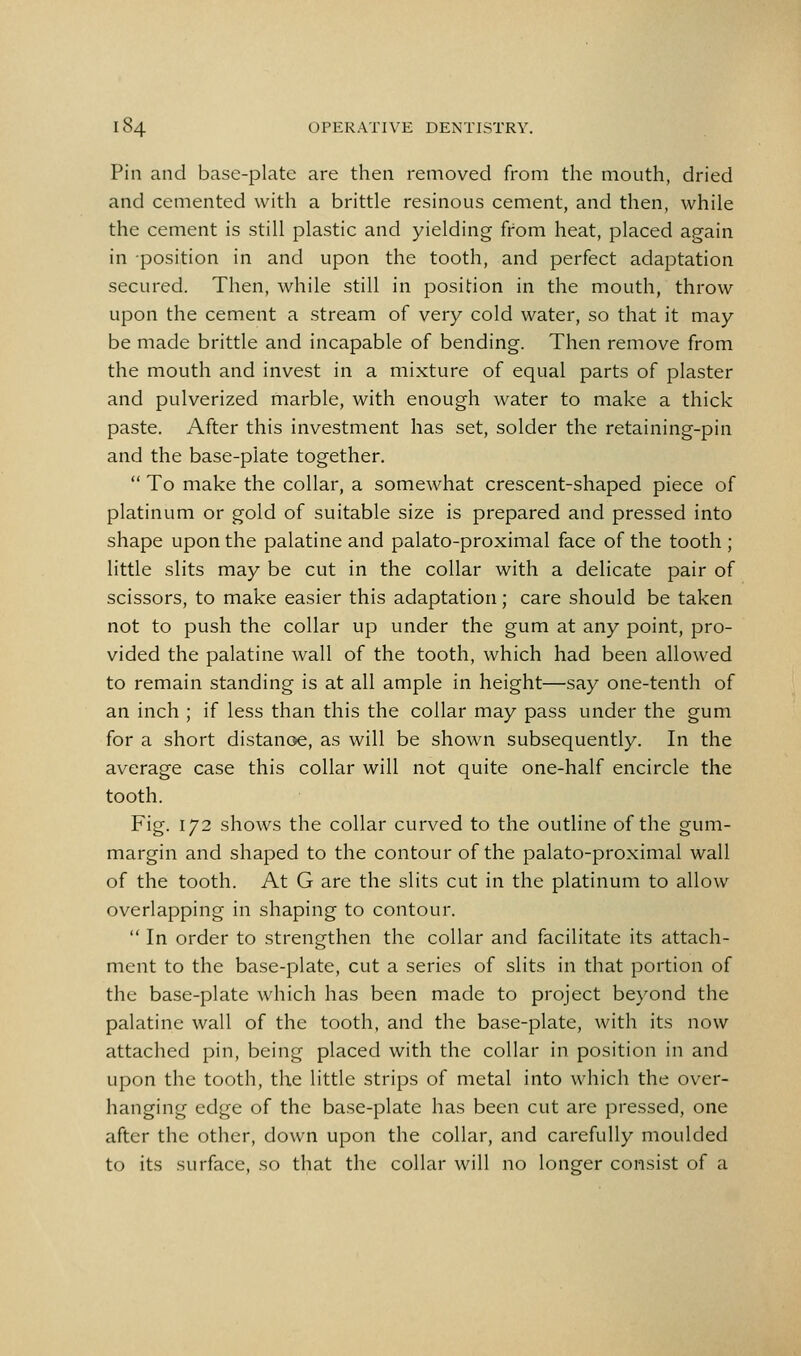 Pin and base-plate are then removed from the mouth, dried and cemented with a brittle resinous cement, and then, while the cement is still plastic and yielding from heat, placed again in position in and upon the tooth, and perfect adaptation secured. Then, while still in position in the mouth, throw upon the cement a stream of very cold water, so that it may be made brittle and incapable of bending. Then remove from the mouth and invest in a mixture of equal parts of plaster and pulverized marble, with enough water to make a thick paste. After this investment has set, solder the retaining-pin and the base-plate together.  To make the collar, a somewhat crescent-shaped piece of platinum or gold of suitable size is prepared and pressed into shape upon the palatine and palato-proximal face of the tooth ; little slits may be cut in the collar with a delicate pair of scissors, to make easier this adaptation; care should be taken not to push the collar up under the gum at any point, pro- vided the palatine wall of the tooth, which had been allowed to remain standing is at all ample in height—say one-tenth of an inch ; if less than this the collar may pass under the gum for a short distanoe, as will be shown subsequently. In the average case this collar will not quite one-half encircle the tooth. Fig. 172 shows the collar curved to the outline of the gum- margin and shaped to the contour of the palato-proximal wall of the tooth. At G are the slits cut in the platinum to allow overlapping in shaping to contour.  In order to strengthen the collar and facilitate its attach- ment to the base-plate, cut a series of slits in that portion of the base-plate which has been made to project beyond the palatine wall of the tooth, and the base-plate, with its now attached pin, being placed with the collar in position in and upon the tooth, the little strips of metal into which the over- hanging edge of the base-plate has been cut are pressed, one after the other, down upon the collar, and carefully moulded to its surface, so that the collar will no longer consist of a