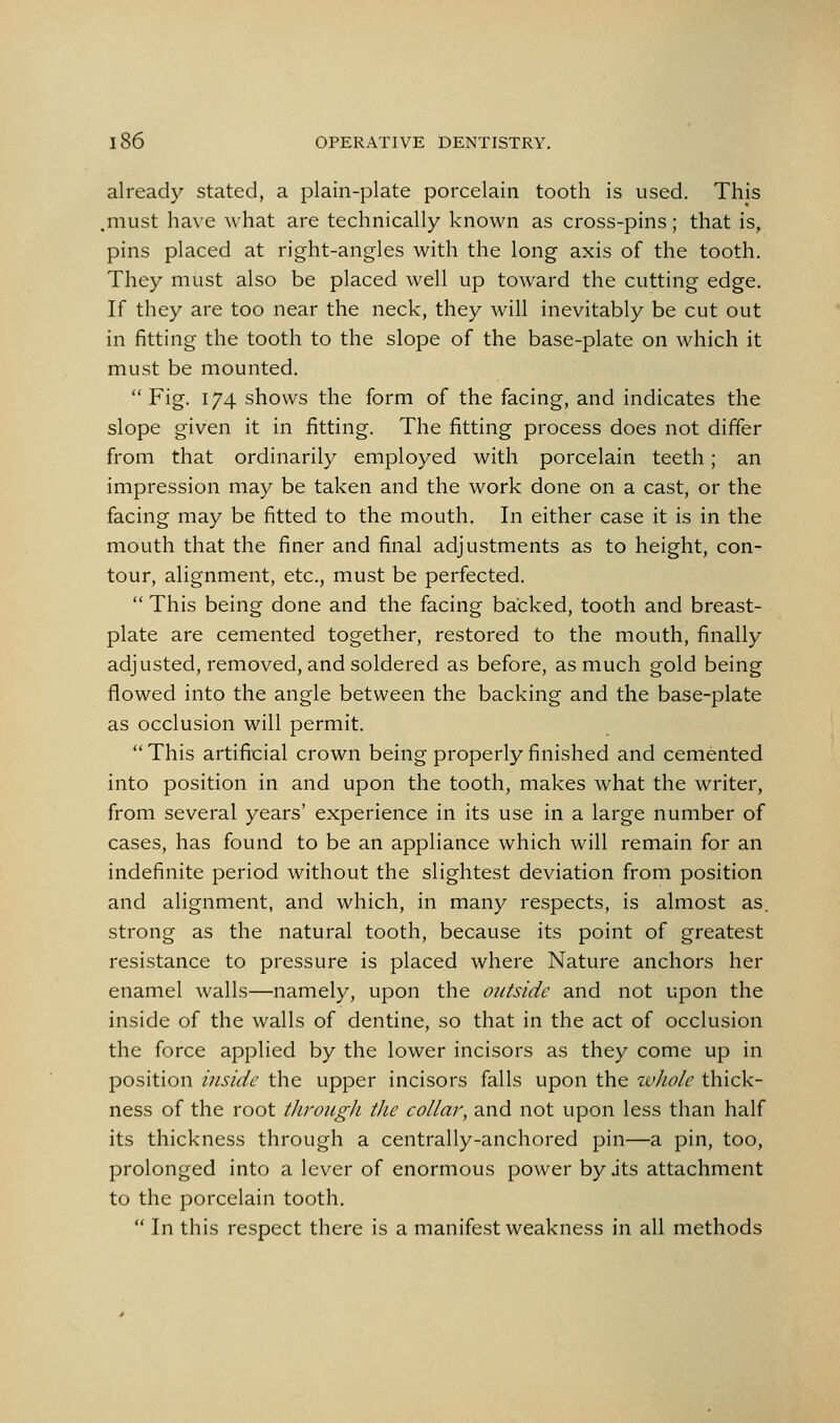 already stated, a plain-plate porcelain tooth is used. This .must have what are technically known as cross-pins; that is, pins placed at right-angles with the long axis of the tooth. They must also be placed well up toward the cutting edge. If they are too near the neck, they will inevitably be cut out in fitting the tooth to the slope of the base-plate on which it must be mounted.  Fig. 174 shows the form of the facing, and indicates the slope given it in fitting. The fitting process does not differ from that ordinarily employed with porcelain teeth; an impression may be taken and the work done on a cast, or the facing may be fitted to the mouth. In either case it is in the mouth that the finer and final adjustments as to height, con- tour, alignment, etc., must be perfected.  This being done and the facing backed, tooth and breast- plate are cemented together, restored to the mouth, finally adjusted, removed, and soldered as before, as much gold being flowed into the angle between the backing and the base-plate as occlusion will permit.  This artificial crown being properly finished and cemented into position in and upon the tooth, makes what the writer, from several years' experience in its use in a large number of cases, has found to be an appliance which will remain for an indefinite period without the slightest deviation from position and alignment, and which, in many respects, is almost as. strong as the natural tooth, because its point of greatest resistance to pressure is placed where Nature anchors her enamel walls—namely, upon the outside and not upon the inside of the walls of dentine, so that in the act of occlusion the force applied by the lower incisors as they come up in position inside the upper incisors falls upon the ivJiole thick- ness of the root through the collar, and not upon less than half its thickness through a centrally-anchored pin—a pin, too, prolonged into a lever of enormous power by jts attachment to the porcelain tooth.  In this respect there is a manifest weakness in all methods