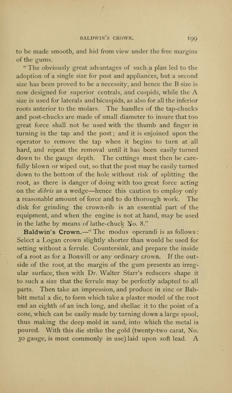 to be made smooth, and hid from view under the free margins of the gums.  The obviously great advantages of such a plan led to the adoption of a single size for post and appliances, but a second size has been proved to be a necessity, and hence the B size is now designed for superior centrals, and cuspids, while the A size is used for laterals and bicuspids, as also for all the inferior roots anterior to the molars. The handles of the tap-chucks and post-chucks are made of small diameter to insure that too great force shall not be used with the thumb and finger in turning in the tap and the post; and it is enjoined upon the operator to remove the tap when it begins to turn at all hard, and repeat the removal until it has been easily turned down to the gauge depth. The cuttings must then be care- fully blown or wiped out, so that the post may be easily turned down to the bottom of the hole without risk of splitting the root, as there is danger of doing with too great force acting on the debris as a wedge—hence this caution to employ only a reasonable amount of force and to do thorough work. The disk for grinding the crown-rib is an essential part of the equipment, and when the engine is not at hand, may be used in the lathe by means of lathe-chuck No. 8. Baldwin's Crown.—The modus operandi is as follows : Select a Logan crown slightly shorter than would be used for setting without a ferrule. Countersink, and prepare the inside of a root as for a Bonwill or any ordinary crown. If the out- side of the root at the margin of the gum presents an irreg- ular surface, then with Dr. Walter Starr's reducers shape it to such a size that the ferrule may be perfectly adapted to all parts. Then take an impression, and produce in zinc or Bab- bitt metal a die, to form which take a plaster model of the root end an eighth of an inch long, and shellac it to the point of a cone, which can be easily made by turning down a large spool, thus making the deep mold in sand, into which the metal is poured. With this die strike the gold (twenty-two carat, No. 30 gauge, is most commonly in use) laid upon soft lead. A