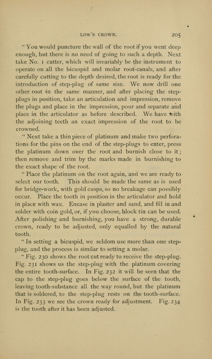  You would puncture the wall of the root if you went deep enough, but there is no need of going to such a depth. Next take No. i cutter, which will invariably be the instrument to operate on all the bicuspid and molar root-canals, and after carefully cutting to the depth desired, the root is ready for the introduction of step-plug of same size. We now drill one other root in the same manner, and after placing the step- plugs in position, take an articulation and impression, remove the plugs and place in the impression, pour and separate and place in the articulator as before described. We have tvith the adjoining teeth an exact impression of the root to be crowned.  Next take a thin piece of platinum and make two perfora- tions for the pins on the end of the step-plugs to enter, press the platinum down over the root and burnish close to it; then remove and trim by the marks made in burnishing to the exact shape of the root.  Place the platinum on the root again, and we are ready to select our tooth. This should be made the same as is used for bridge-work, with gold cusps, so no breakage can possibly occur. Place the tooth in position in the articulator and hold in place with wax. Encase in plaster and sand, and fill in and solder with coin gold, or, if you choose, block tin can be used. After polishing and burnishing, you have a strong, durable crown, ready to be adjusted, only equalled by the natural tooth.  In setting a bicuspid, we seldom use more than one step- plug, and the process is similar to setting a molar.  Fig. 230 shows the root cut ready to receive the step-plug. Fig. 231 shows us the step-plug with the platinum covering the entire tooth-surface. In Fig. 232 it will be seen that the cap to the step-plug goes below the surface of the tooth, leaving tooth-substance all the way round, but the platinum that is soldered, to the step-plug rests on the tooth-surface. In Fig. 233 we see the crown ready for adjustment. Fig. 234 is the tooth after it has been adjusted.