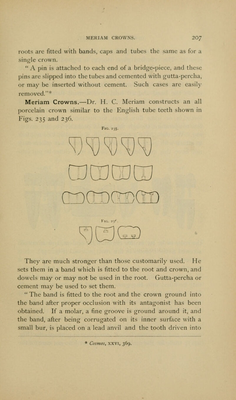 roots are fitted with bands, caj).s and tubes the same as for a single crown. A pin is attached to each end of a bridge-piece, and these pins are slipped into the tubes and cemented with gutta-percha, or ma\- be inserted without cement. Such cases are easil\- removed.* Meriam Crowns.—Dr. II. C. Meriam constructs an all porcelain crown similar to the English tube teeth shown in Figs. 235 and 236. Fir,. 235. Kir.. 7-/. They are much stronger than those customaril)^ used. He sets them in a band which is fitted to the root and crown, and dowels may or may not be used in the root. Gutta-percha or cement may be used to set them.  The band is fitted to the root and the crown ground into the band after proper occlusion with its antagonist has been obtained. If a molar, a fine groove is ground around it, and the band, after being corrugated on its inner surface with a small bur, is placed on a lead anvil and the tooth driven into * Cosmos, XXVI, 369.