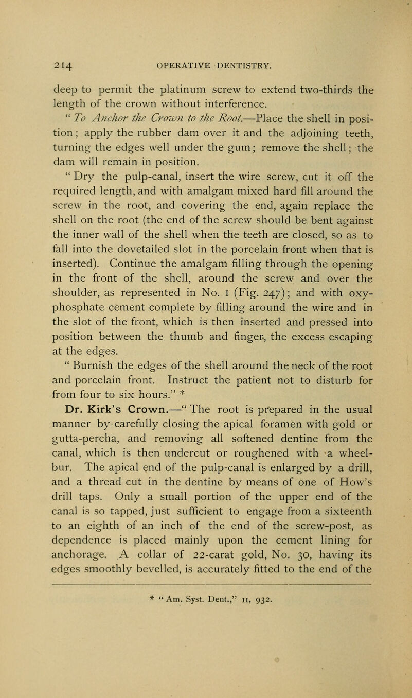 deep to permit the platinum screw to extend two-thirds the length of the crown without interference.  To Anchor the Croivn to the Root.—Place the shell in posi- tion ; apply the rubber dam over it and the adjoining teeth, turning the edges well under the gum; remove the shell; the dam will remain in position.  Dry the pulp-canal, insert the wire screw, cut it off the required length, and with amalgam mixed hard fill around the screw in the root, and covering the end, again replace the shell on the root (the end of the screw should be bent against the inner wall of the shell when the teeth are closed, so as to fall into the dovetailed slot in the porcelain front when that is inserted). Continue the amalgam filling through the opening in the front of the shell, around the screw and over the shoulder, as represented in No. i (Fig. 247); and with oxy- phosphate cement complete by filling around the wire and in the slot of the front, which is then inserted and pressed into position between the thumb and finger-, the excess escaping at the edges.  Burnish the edges of the shell around the neck of the root and porcelain front. Instruct the patient not to disturb for from four to six hours. * Dr. Kirk's Crown.—The root is prepared in the usual manner by carefully closing the apical foramen with gold or gutta-percha, and removing all softened dentine from the canal, which is then undercut or roughened with -a wheel- bur. The apical end of the pulp-canal is enlarged by a drill, and a thread cut in the dentine by means of one of How's drill taps. Only a small portion of the upper end of the canal is so tapped, just sufficient to engage from a sixteenth to an eighth of an inch of the end of the screw-post, as dependence is placed mainly upon the cement lining for anchorage. A collar of 22-carat gold. No. 30, having its edges smoothly bevelled, is accurately fitted to the end of the
