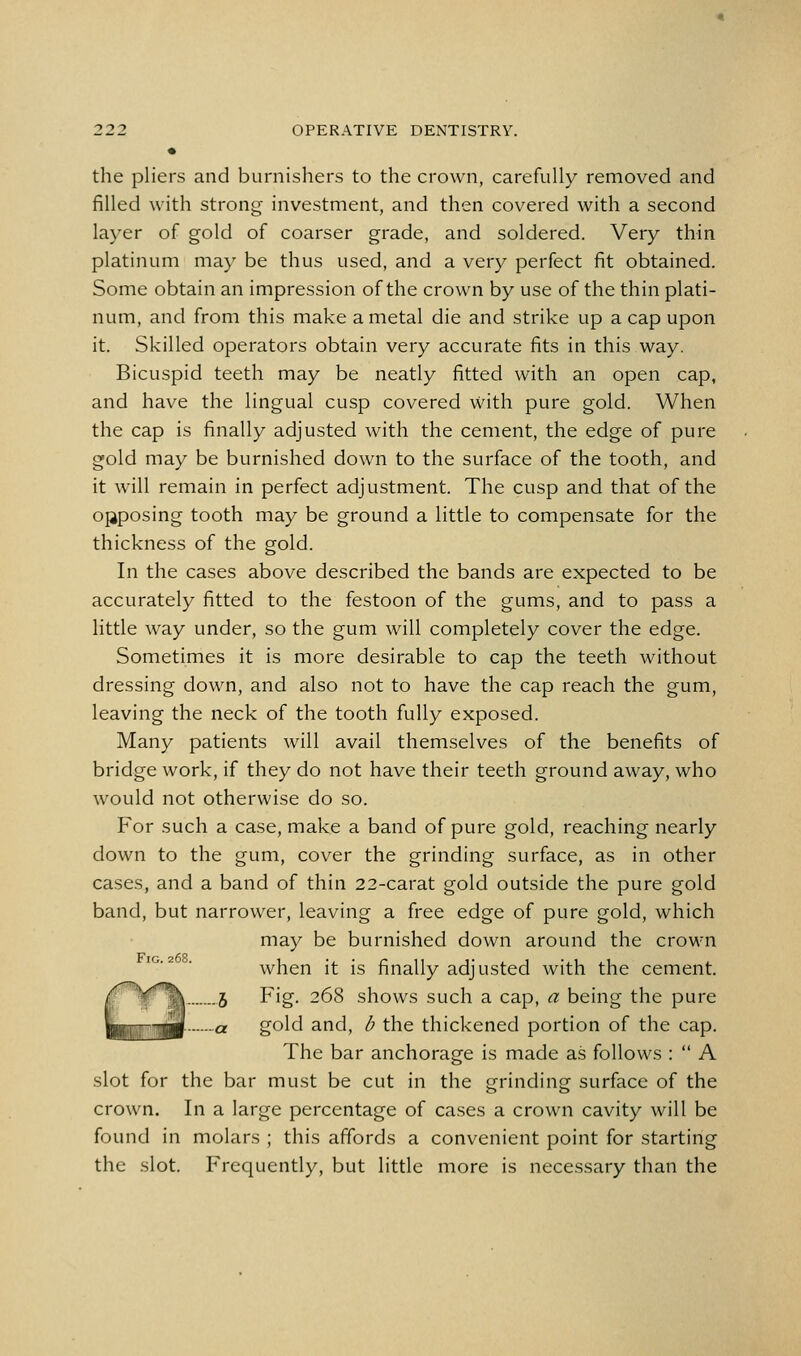 • the pliers and burnishers to the crown, carefully removed and filled with strong investment, and then covered with a second layer of gold of coarser grade, and soldered. Very thin platinum may be thus used, and a very perfect fit obtained. Some obtain an impression of the crown by use of the thin plati- num, and from this make a metal die and strike up a cap upon it. Skilled operators obtain very accurate fits in this way. Bicuspid teeth may be neatly fitted with an open cap, and have the lingual cusp covered with pure gold. When the cap is finally adjusted with the cement, the edge of pure gold may be burnished down to the surface of the tooth, and it will remain in perfect adjustment. The cusp and that of the opposing tooth may be ground a little to compensate for the thickness of the gold. In the cases above described the bands are expected to be accurately fitted to the festoon of the gums, and to pass a little way under, so the gum will completely cover the edge. Sometimes it is more desirable to cap the teeth without dressing down, and also not to have the cap reach the gum, leaving the neck of the tooth fully exposed. Many patients will avail themselves of the benefits of bridge work, if they do not have their teeth ground away, who would not otherwise do so. For such a case, make a band of pure gold, reaching nearly down to the gum, cover the grinding surface, as in other cases, and a band of thin 22-carat gold outside the pure gold band, but narrower, leaving a free edge of pure gold, which may be burnished down around the crown when it is finally adjusted with the cement. C^fm .5 Fig. 268 shows such a cap, a being the pure |jnp|gy[ a gold and, b the thickened portion of the cap. The bar anchorage is made as follows :  A slot for the bar must be cut in the grinding surface of the crown. In a large percentage of cases a crown cavity will be found in molars ; this affords a convenient point for starting the slot. Frequently, but little more is necessary than the