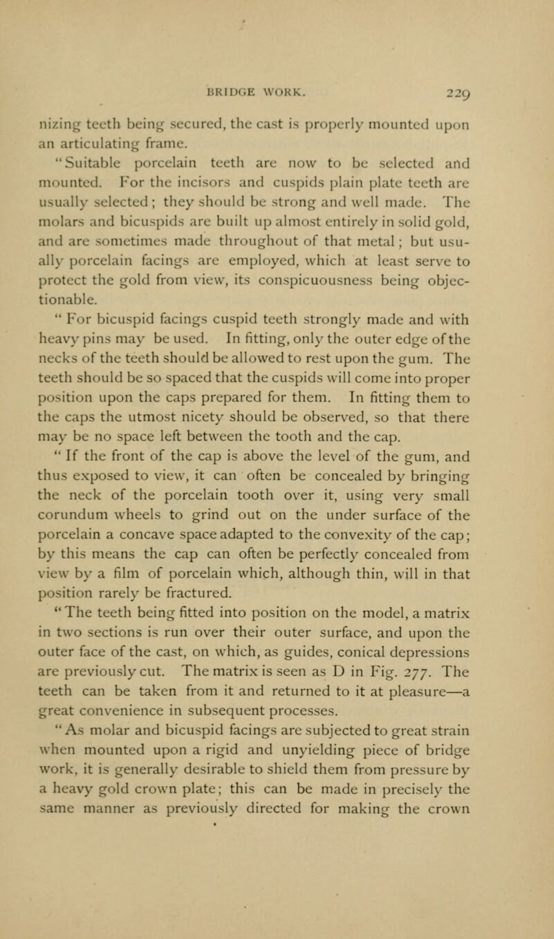 529 nizing teeth being secured, tlie cast is properl)- mounted upon an articulating frame. Suitable porcelain teeth are now to be selected and mounted. For the incisors and cuspids plain plate teeth are usually selected ; they should be strong and well made. The molars and bicuspids are built up almost entirely in solid gold, and are sometimes made throughout of that metal; but usu- ally porcelain facings are employed, which at least serve to protect the gold from view, its conspicuousness being objec- tionable.  F'or bicuspid facings cuspid teeth strongly made and with heavy pins may be used. In fitting, only the outer edge of the necks of the teeth should be allowed to rest upon the gum. The teeth should be so spaced that the cuspids will come into proper position upon the caps prepared for them. In fitting them to the caps the utmost nicety should be observed, so that there may be no space left between the tooth and the cap.  If the front of the cap is above the level of the gum, and thus e.xposed to view, it can often be concealed by bringing the neck of the porcelain tooth over it, using very small corundum wheels to grind out on the under surface of the porcelain a concave space adapted to the conve.xity of the cap; by this means the cap can often be perfectly concealed from view by a film of porcelain which, although thin, will in that position rarely be fractured. The teeth being fitted into position on the model, a matrix in two sections is run over their outer surface, and upon the outer face of the cast, on which, as guides, conical depressions are previously cut. The matrix is seen as D in Fig. 277. The teeth can be taken from it and returned to it at pleasure—a great convenience in subsequent processes. As molar and bicuspid facings are subjected to great strain when mounted upon a rigid and unyielding piece of bridge work, it is generally desirable to shield them from pressure by a heavy gold crown plate; this can be made in precisely the same manner as previously directed for making the crown