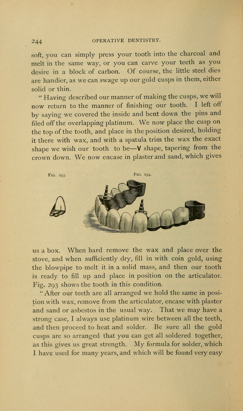 soft, you can simply press your tooth into the charcoal and melt in the same way, or you can carve your teeth as you desire in a block of carbon. Of course, the little steel dies are handier, as we can swage up our gold cusps in them, either solid or thin.  Having described our manner of making the cusps, we will now return to the manner of finishing our tooth. I left off by saying we covered the inside and bent down the pins and filed off the overlapping platinum. We now place the cusp on the top of the tooth, and place in the position desired, holding it there with wax, and with a spatula trim the wax the exact shape we wish our tooth to be—V shape, tapering from the crown down. We now encase in plaster and sand, which gives Fig. 293. Fig. 294. US a box. When hard remove the wax and place over the stove, and when sufficiently dry, fill in with coin gold, using the blowpipe to melt it in a solid mass, and then our tooth is ready to fill up and place in position on the articulator. Fig. 293 shows the tooth in this condition. After our teeth are all arranged we hold the same in posi- tion with wax, remove from the articulator, encase with plaster and sand or asbestos in the usual way. That we may have a strong case, I always use platinum wire between all the teeth, and then proceed to heat and solder. Be sure all the gold cusps are so arranged that you can get all soldered together, as this gives us great strength. My formula for solder, which I have used for many years, and which will be found very easy