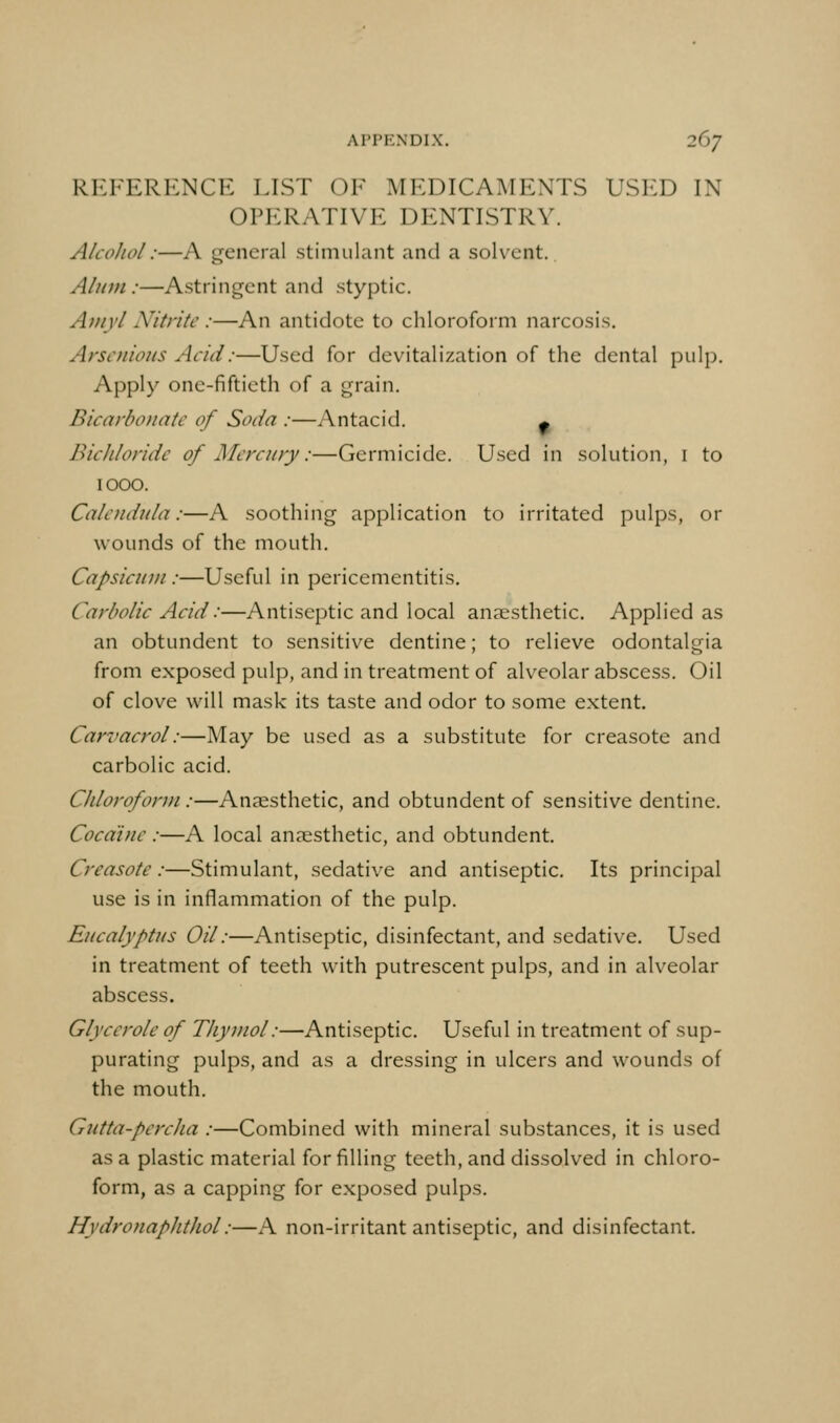 REFERENCE LIST OF MEDICAMENTS USED IN OPERATIVE DENTISTRY. Alcohol:—A general stimulant and a solvent. Alum:—Astringent and styptic. Atiiyl Nitrite :—An antidote to chloroform narcosis. Arscnio7is Acid:—Used for devitalization of the dental pulp. Apply one-fiftieth of a grain. Bicarbonate of Soda :—Antacid. ^ Bichloride of Mercury:—Germicide. Used in solution, i to 1000. Calendula:—A soothing application to irritated pulps, or wounds of the mouth. Capsicum:—Useful in pericementitis. Carbolic Acid:—Antiseptic and local anaesthetic. Applied as an obtundent to sensitive dentine; to relieve odontalgia from exposed pulp, and in treatment of alveolar abscess. Oil of clove will mask its taste and odor to some extent. Carvacrol:—May be used as a substitute for creasote and carbolic acid. Chloroform :—Anaesthetic, and obtundent of sensitive dentine. Cocaine :—A local anaesthetic, and obtundent. Creasote:—Stimulant, sedative and antiseptic. Its principal use is in inflammation of the pulp. Eucalyptus Oil:—Antiseptic, disinfectant, and sedative. Used in treatment of teeth with putrescent pulps, and in alveolar abscess. Glycerole of Thymol:—Antiseptic. Useful in treatment of sup- purating pulps, and as a dressing in ulcers and wounds of the mouth. Gutta-percha :—Combined with mineral substances, it is used as a plastic material for filling teeth, and dissolved in chloro- form, as a capping for exposed pulps. Hydro7iapht]iol:—A non-irritant antiseptic, and disinfectant.