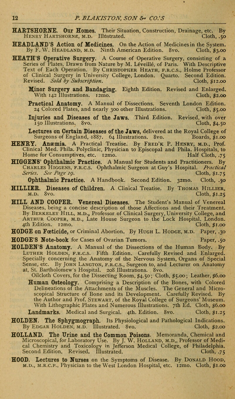 HARTSHORNE. Our Homes. Their Situation, Construction, Drainage, etc. By Henry Hartshorne, m.d. Illustrated. Cloth, .50 HEADLAND'S Action of Medicines. On the Action of Medicines in the System. By F. W. Headland, m.d. Ninth American Edition. 8vo. Cloth, I3.00 HEATH'S Operative Surgery. A Course of Operative Surgery, consisting of a Series of Plates, Drawn from Nature by M. Leveille, of Paris. With Descriptive Text of Each Operation. By Christopher Heath, f.r.c.s.. Holme Professor of Clinical Surgery in University College, London. Quarto. Second Edition. Revised. Sold by Subscription. Cloth, f 12.00 llllinor Surgery and Bandaging. Eighth Edition. Revised and Enlarged. With 142 Illustrations. i2mo. Cloth, |2.oo Practical Anatomy. A Manual of Dissections. Seventh London Edition. 24 Colored Plates, and nearly 300 other Illustrations. Cloth, I5.00 Injuries and Diseases of the Jaws. Third Edition. Revised, with over 150 Illustrations. 8vo. Cloth, $4.50 Lectures on Certain Diseases of the Jaws, delivered at the Royal College of Surgeons of England, 1887. 64 Illustrations. 8vo. Boards, $1.00 HENRT. Anaemia. A Practical Treatise. By Fred'k P. Henry, m.d.. Prof. Clinical Med. Phila. Polyclinic, Physician to Episcopal and Phila. Hospitals, to Home for Consumptives, etc. i2mo. Half Cloth, .75 HIGGENS' Ophthalmic Practice. A Manual for Students and Practitioners. By Charles Higgens, F.R.C.S. Ophthalmic Surgeon at Guy's Hospital. Practical Series. See Page ig. Cloth, $1.75 Ophthalmic Practice. A Handbook. Second Edition. 32mo. Cloth, .50 HILLIER. Diseases of Children. A Clinical Treatise. By Thomas Hillier, M.D. 8vo. Cloth, %\.2^ HILL AND COOPER. Venereal Diseases. The Student's Manual of Venereal Diseases, being a concise description of those Affections and their Treatment. By Berkeley Hill, m.d., Professor of Clinical Surgery, University College, and Arthur Cooper, m.d.. Late House Surgeon to the Lock Hospital. London. 4th Edition. i2mo. Cloth, $1.00 HODGE on Foeticide, or Criminal Abortion. By Hugh L. Hodge, m.d. Paper, .30 HODGE'S Note-book for Cases of Ovarian Tumors. Paper, .50 HOLDEN'S Anatomy. A Manual of the Dissections of the Human Body. By Luther Holden, f.r.c.s. Fifth Edition. Carefully Revised and Enlarged. Specially concerning the Anatomy of the Nervous System, Organs of Special Sense, etc. By John Langton, f.r.c.s.. Surgeon to, and Lecturer on Anatomy at, St. Bartholomews Hospital. 208 Illustrations. 8vo. Oilcloth Covers, for the Dissecting Room, I4.50; Cloth, $5.00; Leather, $6.00 Human Osteology. Comprising a Description of the Bones, with Colored Delineations of the Attachments of the Muscles. The General and Micro- scopical Structure of Bone and its Development. Carefully Revised. By the Author and Prof. Stewart, of the Royal College of Surgeons' Museum. With Lithographic Plates and Numerous Illustrations. 7th Ed. Cloth, $6.00 Landmarks. Medical and Surgical. 4th. Edition. 8vo. Cloth, $1.25 HOLDEN. The Sphygmograph. Its Physiological and Pathological Indications. By Edgar Holden, m.d. Illustrated. 8vo. Cloth, ^2.00 HOLLAND. The Urine and the Common Poisons. Memoranda, Chemical and Microscopical, for Laboratory Use. By J. W. Holland, m.d,. Professor of Medi- cal Chemistry and Toxicology in Jefferson Medical College, of Philadelphia. Second Edition. Revised. Illustrated. Cloth, .75 HOOD. Lectures to Nurses on the Symptoms of Disease. By Donald Hood, M.D., M.R.C.P.. Physician to the West London Hospital, etc. i2mo. Cloth, jgi.oo