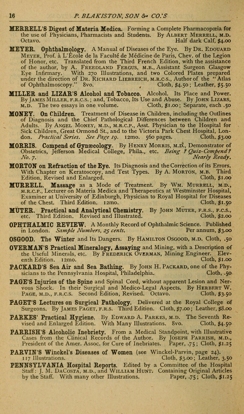 MERRELL'S Digest of Materia Medica. Forming a Complete Pharmacopoeia for the use of Physicians, Pharmacists and Students. By Albert Merrell, m.d. Octavo. Half dark Calf, $4.00 MEYER. Ophthalmology. A Manual of Diseases of the Eye. By Dr. Edouard Meyer, Prof, a L'ficole de la Faculty de Medicine de Paris, Chev. of the Legion of Honor, etc. Translated from the Third French Edition, with the assistance of the author, by A. Freedland Fergus, m.b., Assistant Surgeon Glasgow Eye Infirmary. With 270 Illustrations, and two Colored Plates prepared under the direction of Dr. Richard Liebreich, m.r.c-s.. Author of the Atlas of Ophthalmoscopy. 8vo. , Cloth, I4.50; Leather, $5.50 MILLER and LIZAR'S Alcohol and Tobacco. Alcohol. Its Place and Power. By James Miller, f.r.c.s. ; and. Tobacco, Its Use and Abuse. By John Lizars, M.D. The two essays in one volume. Cloth, ;j5i.00; Separate, each .50 MONEY. On Children. Treatment of Disease in Children, including the Outlines of Diagnosis and the Chief Pathological Differences between Children and Adults. By Angel Money, m.d., m.r.c.p., Asst. Physician to the Hospital for Sick Children, Great Ormond St., and to the Victoria Park Chest Hospital, Lon- don. Practical Senes. See Page ig. i2mo. 560 pages. Cloth, ;^3.00 MORRIS. Compend of Gynaecology. By Henry Morris, m.d\, Demonstrator of Obstetrics, Jefferson Medical College, Phila., etc. Beitig ? Quiz-Compend? No. 7. Nearly Ready. MORTON on Refraction of the Eye. Its Diagnosis and the Correction of its Errors. With Chapter on Keratoscopy, and Test Types. By A. Morton, m.b. Third Edition, Revised and Enlarged. Cloth, $1.00 MXTRRELL. Massage as a Mode of Treatment. By Wm. Murrell, m.d., M.R.C.P., Lecturer on Materia Medica and Therapeutics at Westminster Hospital, Examiner at University of Edinburgh, Physician to Royal Hospital for Diseases of the Chest. Third Edition. i2mo. Cloth, I1.50 MUTER. Practical and Analjrtical Chemistry. By John Muter, f.r.s., f.c.s., etc. Third Edition. Revised and Illustrated. Cloth, 5^2.00 OPHTHALMIC REVIEW. A Monthly Record of Ophthalmic Science. Published in London. Sample Ntimbers, 2j cents. Per annum, $3.00 OSGOOD. The Winter and Its Dangers. By Hamilton Osgood, m.d. Cloth, .50 OVERMAN'S Practical Mineralogy, Assaying and Mining, with a Description of the Useful Minerals, etc. By Frederick Overman, Mining Engineer. Elev- enth Edition. i2mo. Cloth, $1.00 PACKARD'S Sea Air and Sea Bathing. By John H. Packard, one of the Phy- sicians to the Pennsylvania Hospital, Philadelphia. Cloth, .50 PAGE'S Injuries of the Spine and Spinal Cord, without apparent Lesion and Ner- vous Shock. In their Surgical and Medico-Legal Aspects. By Herbert W. Page, m.d., f.r.c.s. Second Edition, Revised. Octavo. Cloth, $3.50 PAGET'S Lectures on Surgical Pathology. Delivered at the Royal College of Surgeons. By James Paget, f.r.s. Third Edition. Cloth, $7.00; Leather, p.oo PARKES' Practical Hygiene. By Edward A. Parkes, m.d. The Seventh Re- vised and Enlarged Edition. With Many Illustrations. 8vo. Cloth, $4.50 PARRISH'S Alcoholic Inebriety. From a Medical Standpoint, with Illustrative Cases from the Clinical Records of the Author. By Joseph Parrish, m.d., President of the Amer. Assoc, for Cure of Inebriates. Paper, .75; Cloth, JJ51.25 PARVIN'S Winckel's Diseases of Women (see Winckel-Parvin, page 24). 117 Illustrations. Cloth, $3.00; Leather, 3.50 PENNSYLVANIA Hospital Reports. Edited by a Committee of the Hospital Staff: J. M. DaCosta, m.d., and William Hunt. Containing Original Articles by the Staff. With many other Illustrations. Paper, .75; Cloth, $1.25