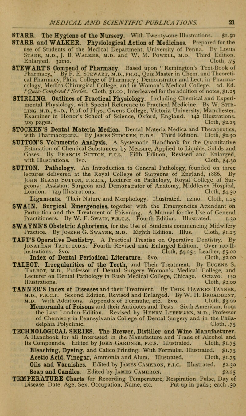 STARR. The Hygiene of the Nursery. With Twenty-one Illustrations. $1.50 STARR and WALKER. Physiological Action of Medicines. Prepared for the use of Students of the Medical Department, University of Penna. Hy Louis Stakr, M.D., J. B. Walker, m.d. and W. M. Powell, m.d. Third Edition. Enlarged. 32010. Cloth, .75 STEWART'S Compend of Pharmacy. Based upon  Remington's Text-Book of Pharmacy. By E. E. Stewart, m.d., ph.g., Quiz Master in Chem. and Theoreti- cal Pharmacy, Phila. College of Pharmacy; Demonstrator and Lect. in Pharma- cology, Medico-Chirurgical College, and in Woman's Medical College. 2d. Ed. ?Quiz-Compfnd? Scries. Cloth, §1.00; Interleaved for the addition of notes, 5I-25 STIRLING. Outlines of Practical Physiology. Including Chemical and Experi- mental Physiology, with Special Reference to Practical Medicine. By W. Stir- ling, M.D., Sc.D., Prof, of Phys., Owens College, Victoria University, Manchester. Examiner in Honor's School of Science, Oxford, England. 142 Illustrations. 309 pages. Cloth, ;g2.25 STOCKEN'S Dental Materia Medica. Dental Materia Medica and Therapeutics, with Pharmacopoeia. By James Stocken, d.d.s. Third Edition. Cloth, $2.50 SUTTON'S Volumetric Analysis. A Systematic Handbook for the Quantitative Estimation of Chemical Substances by Measure, Applied to Liquids, Solids and Gases. By Francis Sutton, f.c.s. Fifth Edition, Revised and Enlarged, with Illustrations. 8vo. Cloth, ^4.50 SUTTON. Pathology. An Introduction to General Pathology, founded on three lectures delivered at the Royal College of Surgeons of England, 1886. By John Bland Sutton, f.r.c.s.. Lecturer on Pathology, Royal College of Sur- geons ; Assistant Surgeon and Demonstrator of Anatomy, Middlesex Hospital, London. 149 Illustrations. Cloth, ;?4.5o Ligaments. Their Nature and Morphology. Illustrated. i2mo. Cloth, 1.25 SWAIN. Surgical Emergencies, together with the Emergencies Attendant on Parturition and the Treatment of Poisoning. A Manual for the Use of General Practitioners. By W. F. Swain, f.r.c.s. Fourth Edition. Illustrated. 1.50 SWAYNE'S Obstetric Aphorisms, for the Use of Students commencing Midwifery Practice. By Joseph G. Swayne, m.d. Eighth Edition. Illus. Cloth, $1.25 TAFT'S Operative Dentistry. A Practical Treatise on Operative Dentistry. By Jonathan Taft, d.d.s. Fourth Revised and Enlarged Edition. Over 100 Il- lustrations. 8vo. Cloth, M-25 ; Leather, ^5.00 Index of Dental Periodical Literature. 8vo. Cloth, ;?2.oo TALBOT. Irregularities of the Teeth, and Their Treatment. By Eugene S. Talbot, m.d.. Professor of Dental Surgery Woman's Medical College, and Lecturer on Dental Pathology in Rush Medical College, Chicago. Octavo. 150 Illustrations. Cloth, $2.00 TANNER'S Index of Diseases and their Treatment. By Thos. Hawkes Tanner, M.D., F.R.c.F. Second Edition, Revised and Enlarged. By W. H. Broadbent, M.D. With Additions. Appendix of Formulae, etc. 8vo. Cloth, $3.00 Memoranda of Poisons and their Antidotes and Tests. Sixth American, from the Last London Edition. Revised by Henry Leffmann, m.d.. Professor of Chemistry in Pennsylvania College of Dental Surgery and in the Phila- delphia Polyclinic. Cloth, .75 TECHNOLOGICAL SERIES. The Brewer, Distiller and Wine Manufacturer. A Handbook for all Interested in the Manufacture and Trade of Alcohol and Its Compounds. Edited by John Gardner, F.c.s. Illustrated. Cloth, Ji.75 Bleaching, Dyeing, and Calico Printing. With Formulae. Illustrated. ;?i.75 Acetic Acid, Vinegar, Ammonia and Alum. Illustrated. Cloth, ^1.75 Oils and Varnishes. Edited by James Cameron, f.i.c. Illustrated. $2.50 Soap and Candles. Edited by James Cameron. $2.25 TEMPERATURE Charts for Recording Temperature, Respiration, Pulse, Day of Disease, Date, Age, Sex, Occupation, Name, etc. Put up in pads; each .50