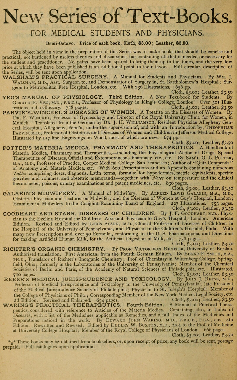 New Series of Text-Books. FOR MEDICAL STUDENTS AND PHYSICIANS. Demi-Ootavo. Frioe of eaoli book, Cloth, $3.00; Leather, $3.50. The object held in view in the preparation of this Series was to make books that should be concise and practical, not burdened by useless theories and discussions, but containing all that is needed or necessary for the student and practitioner. No pains have been spared to bring them up to the times, and the very low price at which they have been published is an additional point in their favor. Full circular, descriptive of the Series, will be sent upon application. WALSHAM'S PRACTICAL SURGERY, A Manual for Students and Physicians. By Wm. J. Walsham, M.D., Asst. Surgeon to, and Demonstrator of Surgery in, St. Bartholomew's Hospital; Sur- geon to Metropolitan Free Hospital, London, etc. With 236 Illustrations. 656 pp. Cloth, ^3.00; Leather, ^3.50 YEO'S MANUAL OF PHYSIOLOGY. Third Edition. A New Text-book for Students. By Gerald F. Yeo, m.d., f.r.c.s.. Professor of Physiology in King's College, London. Over 301 Illus- trations and a Glossary. 758 pages. Cloth, ^3.00; Leather, ^3.50 PARVIN'S-WINCKEL'S DISEASES OF WOMEN. A Treatise on the Diseases of Women. By Dr. F. Winckel, Professor of Gynsecology and Director of the Royal University Clinic for Women, in Munich. Translated from the German by Dr. J. H. Williamson, Resident Physician Allegheny Gen- eral Hospital, Allegheny, Penn'a, under the supervision of, and with an Introduction by, Theophilus Parvin, M.D., Professor of Obstetrics and Diseases of Women and Children in Jefferson Medical College. Illustrated by 117 fine Engravings on Wood, most of which are new. 674 pp. Cloth, ^3.00; Leather, I3.50 POTTER'S MATERIA MEDICA, PHARMACY AND THERAPEUTICS. A Handbook of Materia Medica, Pharmacy and Therapeutics,—including the Physiological Action of Drugs, Special Therapeutics of Diseases, Official and Extemporaneous Pharmacy, etc., etc. By Sam'l O. L. Potter, M.A., M.D., Professor of Practice, Cooper Medical College, San f>ancisco; Author of  Quiz Compends  of Anatomy and Materia Medica, etc. With 600 Prescriptions and an Appendix containing numerous Tables comprising doses, diagnosis, Latin terms, formulae for hypodermics, metric equivalents, specific gravities and volumes, and obstetric memoranda—together with Notes on temperature and the clinical thermometer, poisons, urinary examinations and patent medicines, etc. 830 pages. Cloth, ^3.00; Leather, ^3.50 GALABIN'S MIDWIFERY. A Manual of Midwifery. By Alfred Lewis Galabin, m.a., m.d., Obstetric Physician and Lecturer on Midwifery and the Diseases of Women at Guy's Hospital, London; Examiner in Midwifery to the Conjoint Examining Board of England. 227 Illustrations. 753 pages. Cloth, ^3.00; Leather, ^3.50 GOODHART AND STARR, DISEASES OF CHILDREN. By J. F. Goodhart, m.d.. Physi- cian to the Evelina Hospital for Children; Assistant Physician to Guy's Hospital, London. American Edition. Revised and Edited by Louis Starr, m.d.. Clinical Professor of Diseases of Children in the Hospital of the University of Pennsylvania, and Physician to the Children's Hospital, Phila. With many new Prescriptions and over 50 Formulae, conforming to the U. S. Pharmacopoeia, and Directions for making Artificial Human Milk, for the Artificial Digestion of Milk, etc. 738 pages. Cloth, ^3.00; Leather, ^3.50 RICHTER'S ORGANIC CHEMISTRY. By Prof. Victor von Richter, University of Breslau. Authorized translation. First American, from the Fourth German Edition. By Edgar F. Smith, M.A., PH.D., Translator of Richter's Inorganic Chemistry; Prof, of Ciiemistry in Wittenberg College, Spring- field, Oiiio; formerly in the Laboratories of the University of Pennsylvania; Member of the Chemical Societies of Berlin and Paris, of the Academy of Natural Sciences of Philadelphia, etc. Illustrated. 710 pages. Cloth, ^3.00; Leather, ^3.50 REESE'S MEDICAL JURISPRUDENCE AND TOXICOLOGY. By John J. Reese, m.d.. Professor of Medical Jurisprudence and Toxicology in the University of Pennsylvania; late President of the Medical Jurisprudence Society of Philadelphia; Physician to St. Joseph's Hospital; Member of the College of Physicians of Phila ; Corresponding Member of the New York Medico-Legal Society, etc. 2d Edition. Revised and Enlarged. 654 pages. Cloth, ^3.00; Leather, ^^3.50 WARING'S PRACTICAL THERAPEUTICS. Fourth Edition. A Manual of Practical Thera- peutics, considered with reference to Articles of the Materia Medica. Containing, also, an Index of Diseases, with a list of the Medicines applicable as Remedies, and a full Index of the Medicines and Preparations noticed in the work. By Edward John Waring, m.d., f.r.c.p., f.l.s., etc. 4th Edition. Rewritlen and Revised. Edited by Dudley W. Buxton, m.d., Asst. to the Prof, of Medicine at University College Hospital; Member of the Royal College of Physicians of London. 666 pages. Cloth, #3.00; Leather, ^3.50 *^*These books may be obtained from booksellers, or, upon receipt of price, any book will be sent, postage prepaid. Full catalogues upon application.