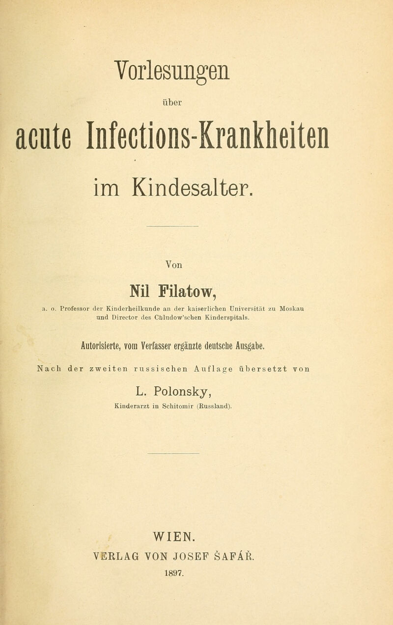 Vorlesungen über acute Mections-Kranklieiten im Kindesalter. Von NU Filatow, a. o. Professor der Kinderheilkunde an der kaiserlichen Universität zu Moskau und Director des Chludow'schen Kinderspitals. Autorisierte, vom Verfasser ergänzte deutsclie Ausgabe. Nach der zweiten russischen Auflage übersetzt von L. Polonsky, Kinderarzt in Schitomir (RussJand). WIEN. VERLAG VON JOSEF SAFAR. 1897.