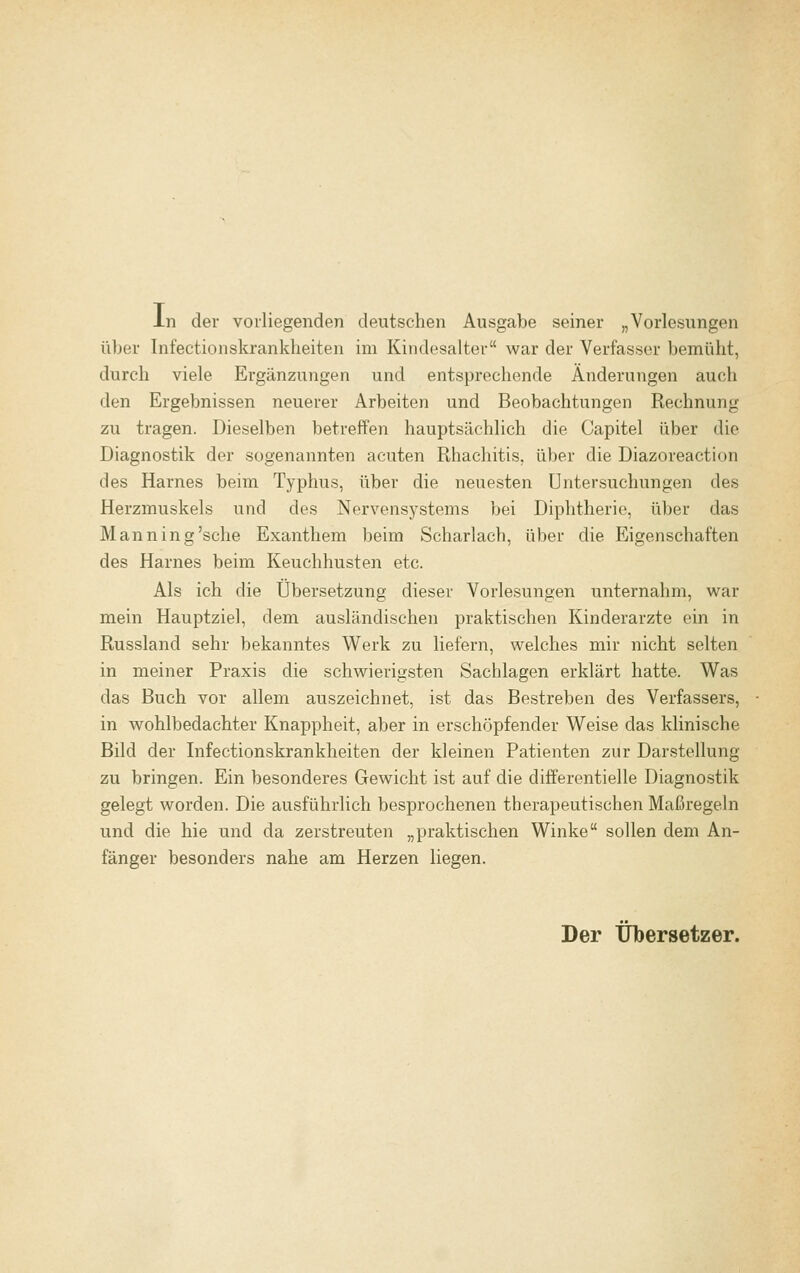 In der vorliegenden deutschen Ausgabe seiner „Vorlesungen über Infectionskrankheiten im Kindesalter war der Verfasser bemüht, durch viele Ergänzungen und entsprechende Änderungen auch den Ergebnissen neuerer Arbeiten und Beobachtungen Rechnung zu tragen. Dieselben betreffen hauptsächlich die Capitel über die Diagnostik der sogenannten acuten Rhachitis. über die Diazoreaction des Harnes beim Typhus, über die neuesten Untersuchungen des Herzmuskels und des Nervensystems bei Diphtherie, über das Manning'sche Exanthem beim Scharlach, über die Eigenschaften des Harnes beim Keuchhusten etc. Als ich die Übersetzung dieser Vorlesungen unternahm, war mein Hauptziel, dem ausländischen praktischen Kinderarzte ein in Russland sehr bekanntes Werk zu liefern, welches mir nicht selten in meiner Praxis die schwierigsten Sachlagen erklärt hatte. Was das Buch vor allem auszeichnet, ist das Bestreben des Verfassers, in wohlbedachter Knappheit, aber in erschöpfender Weise das klinische Bild der Infectionskrankheiten der kleinen Patienten zur Darstellung zu bringen. Ein besonderes Gewicht ist auf die differentielle Diagnostik gelegt worden. Die ausführlich besprochenen therapeutischen Maßregeln und die hie und da zerstreuten „praktischen Winke sollen dem An- fänger besonders nahe am Herzen liegen. Der Übersetzer.