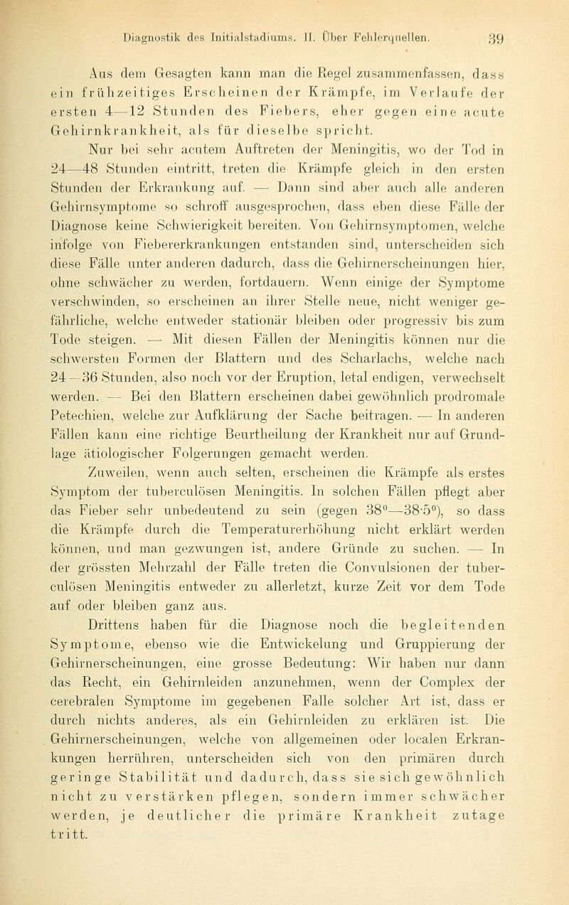 Aus dem Gesagten kann man die Regel zusammenfassen, dass ein frülizeitiges Erscheinen der Krämpfe, im Verlaufe der ersten 4—12 Stunden des Fiebers, eher g(!gen eine acute Gehirnkrankheit, als für dieselbe spricht. Nur bei sehr acutem Auftreten der Meningitis, wo der Tod in 24—48 Stunden eintritt, treten die Krämpfe gleich in den ersten Stunden der Erkrankung auf. — T3ann sind aber auch alle anderen Gehirnsymptome so schroff ausgesprochen, dass eben diese Fälle der Diagnose keine Schwierigkeit bereiten. Von Gehirnsymptomen, welche infolge von Fiebererkrankungen entstanden sind, unterscheiden sich diese Fälle unter anderen dadurch, dass die Gehirnerscheinungen hier, ohne schwächer zu werden, fortdauern. Wenn einige der Symptome verschwinden, so erscheinen an ihrer Stelle neue, nicht weniger ge- fährliche, welche entweder stationär bleiben oder progressiv bis zum Tode steigen. — Mit diesen Fällen der Meningitis können nur die schwersten Formen der Blattern und des Scharlachs, welche nach 24 — 36 Stunden, also noch vor der Eruption, letal endigen, verwechselt werden. — Bei den Blattern erscheinen dabei gewöhnlich prodromale Petechien, welche zur Aufklärung der Sache beitragen. — In anderen Fällen kann eine richtige Beurtheilung der Krankheit nur auf Grund- lage ätiologischer Folgerungen gemacht werden. Zuweilen, wenn auch selten, erscheinen die Krämpfe als erstes Symptom der tuberculösen Meningitis. In solchen Fällen pflegt aber das Fieber sehr unbedeutend zu sein (gegen 38*—38-5°), so dass die Krämpfe durch die Temperaturerhöhung nicht erklärt werden können, und man gezwungen ist, andere Gründe zu suchen. — In der grössten Mehrzahl der Fälle treten die Convulsionen der tuber- culösen Meningitis entweder zu allerletzt, kurze Zeit vor dem Tode auf oder bleiben ganz aus. Drittens haben für die Diagnose noch die begleitenden Symptome, ebenso wie die Entwickelung und Gruppierung der Gehirnerscheinungen, eine grosse Bedeutung: Wir haben nur dann das Recht, ein Gehirnleiden anzunehmen, wenn der Complex der cerebralen Symptome im gegebenen Falle solcher Art ist, dass er durch nichts anderes, als ein Gehirnleiden zu erklären ist. Die Gehirnerscheinungen, welche von allgemeinen oder localen Erkran- kungen herrühren, unterscheiden sich von den primären durch geringe Stabilität und dadurch, dass sie sich gewöhnlich nicht zu verstärken pflegen, sondern immer schwächer werden, je deutlicher die primäre Krankheit zutage tritt.