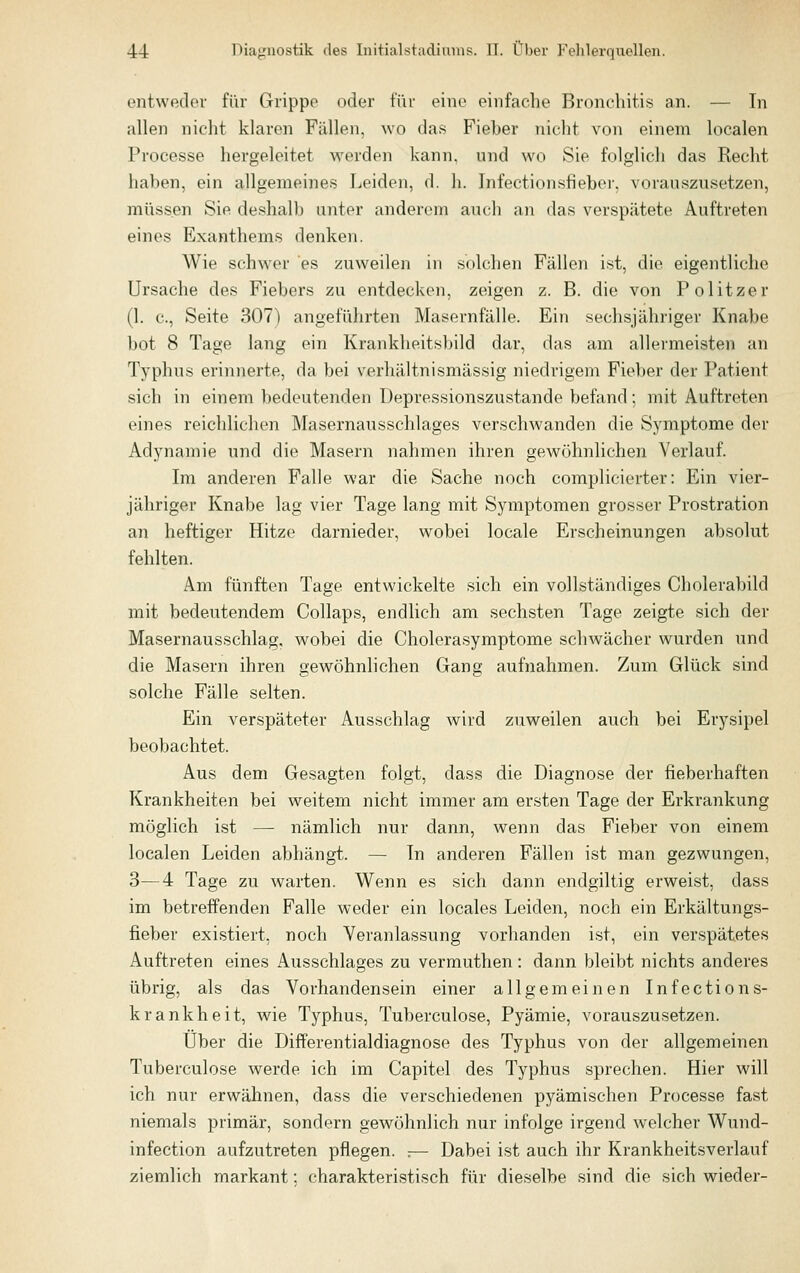 entweder für Grippe oder für eine einfache Bronchitis an. — In allen niclit klaren Fällen, wo das Fieber nicht von einem localen Processe liergeleitet werden kann, und wo Sie folglich das Recht haben, ein allgemeines Leiden, d. h. Infection.sfieber, vorauszusetzen, müssen Sie deshall) unter anderem auch an das verspätete Auftreten eines Exanthems denken. Wie schwer es zuweilen in solchen Fällen ist, die eigentliche Ursache des Fiebers zu entdecken, zeigen z. B. die von Politzer (1. c, Seite 307) angeführten Masernfälle. Ein sechsjähriger Knabe bot 8 Tage lang ein Krankheitsl)ild dar, das am allermeisten an Typhus erinnerte, da bei verhältnismässig niedrigem FieV)er der Patient sich in einem bedeutenden Depressionszustande befand; mit Auftreten eines reichlichen Masernausschlages verschwanden die Symptome der Adynamie und die Masern nahmen ihren gewöhnlichen Verlauf. Im anderen Falle war die Sache noch complicierter: Ein vier- jähriger Knabe lag vier Tage lang mit Symptomen grosser Prostration an heftiger Hitze darnieder, wobei locale Erscheinungen absolut fehlten. Am fünften Tage entwickelte sich ein vollständiges Cholerabild mit bedeutendem Collaps, endlich am sechsten Tage zeigte sich der Masernausschlag, wobei die Cholerasymptome schwächer wurden und die Masern ihren gewöhnlichen Gang aufnahmen. Zum Glück sind solche Fälle selten. Ein verspäteter Ausschlag wird zuweilen auch bei Erysipel beobachtet. Aus dem Gesagten folgt, dass die Diagnose der fieberhaften Krankheiten bei weitem nicht immer am ersten Tage der Erkrankung möglich ist —• nämlich nur dann, wenn das Fieber von einem localen Leiden abhängt. — In anderen Fällen ist man gezwungen, 3—4 Tage zu warten. Wenn es sich dann endgiltig erweist, dass im betreffenden Falle weder ein locales Leiden, noch ein Erkältungs- fieber existiert, noch Veranlassung vorhanden ist, ein verspätetes Auftreten eines Ausschlages zu vermuthen: dann bleibt nichts anderes übrig, als das Vorhandensein einer allgemeinen Infections- krankheit, wie Typhus, Tuberculose, Pyämie, vorauszusetzen. Über die Differentialdiagnose des Typhus von der allgemeinen Tuberculose werde ich im Capitel des Typhus sprechen. Hier will ich nur erwähnen, dass die verschiedenen pyämischen Processe fast niemals primär, sondern gewöhnlich nur infolge irgend welcher Wund- infection aufzutreten pflegen. :— Dabei ist auch ihr Krankheitsverlauf ziemlich markant; charakteristisch für dieselbe sind die sich wieder-