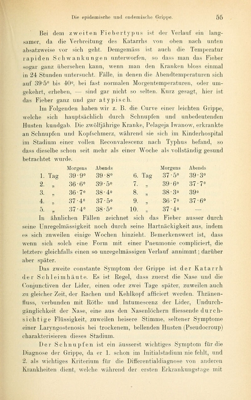 Bei dem zweiten Fiebertypus ist der Verlauf ein lang- samer, da die Verbreitung des Katarrhs von oben nach unten absatzweise vor sich geht. Demgemäss ist auch die Temperatur rapiden Schwankungen unterworfen, so dass man das Fieber sogar ganz übersehen kann, wenn man den Kranken bloss einmal in 24 Stunden untersucht. Fälle, in denen die Abendtemperaturen sich auf 39-5° bis 40«, bei fast normalen Morgentemperaturen, oder um- gekehrt, erheben, — sind gar nicht so selten. Kurz gesagt, hier ist das Fieber ganz und gar atypisch. Im Folgenden haben wir z. B. die Curve einer leichten Grippe, welche sich hauptsächlich durch Schnupfen und unbedeutenden Husten kundgab. Die zwölfjährige Kranke, Pelageja Iwanow, erkrankte an Schnupfen und Kopfschmerz, während sie sich im Kinderhospital im Stadium einer vollen Keconvalescenz nach Typhus befand, so dass dieselbe schon seit mehr als einer Woche als vollständig gesund betrachtet wurde. Morgens Abends Morgens Abends 1. Tag 39-9« 39-8« 6. Tag 37-50 39-30 2. V 36-6« 39-50 7. V 39-60 37-70 3. V 36-7° 38-40 8. n 38-30 390 4. 5: 37-4« 37-50 9. » 36-70 37-6» 5. ^1 37-4« 38-50 10. •n 37-40 — In ähnlichen Fällen zeichnet sich das Fieber ausser durch seine Unregelmässigkeit noch durch seine Hartnäckigkeit aus, indem es sich zuweilen einige Wochen hinzieht. Bemerkenswert ist, dass wenn sich solch eine Form mit einer Pneumonie compliciert, die letztere gleichfalls einen so unregelmässigen Verlauf annimmt; darüber aber später. Das zweite constante Symptom der Grippe ist der Katarrh der Schleimhäute. Es ist Regel, dass zuerst die Nase und die Conjunctiven der Lider, einen oder zwei Tage später, zuweilen auch zu gleicher Zeit, der Rachen und Kehlkopf afficiert werden. Thränen- üuss, verbunden mit Röthe und Intumescenz der Lider, Undurch- gänglichkeit der Nase, eine aus den Nasenlöchern fliessende durch- sichtige Flüssigkeit, zuweilen heisere Stimme, seltener Symptome einer Laryngostenosis bei trockenem, bellenden Husten (Pseudocroup) charakterisieren dieses Stadium. Der Schnupfen ist ein äusserst wächtiges Symptom für die Diagnose der Grippe, da er 1. schon im Initialstadium nie fehlt, und 2. als wichtiges Kriterium für die Differentialdiagnose von anderen Krankheiten dient, welche während der ersten Erkrankungstage mit