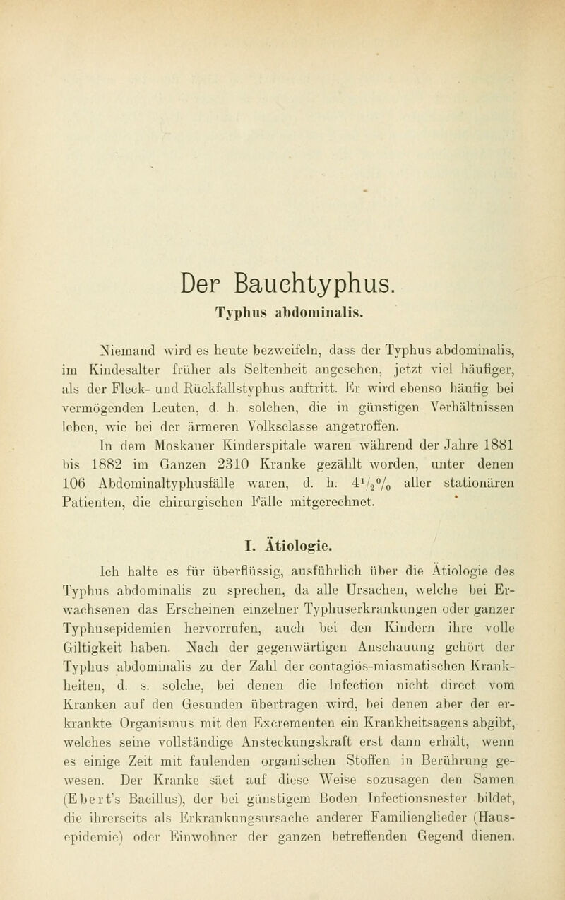 Der Bauehtyphus. Typhus abdominalis. Niemand wird es heute bezweifeln, dass der Typhus abdominaHs, im Kindesalter früher als Seltenheit angesehen, jetzt viel häufiger, als der Fleck- und Rückfallstyphus auftritt. Er wird ebenso häufig bei vermögenden Leuten, d. h. solchen, die in günstigen Verhältnissen leben, wie bei der ärmeren Volksclasse angetroffen. In dem Moskauer Kinderspitale waren während der Jahre 1881 bis 1882 im Ganzen 2310 Kranke gezählt worden, unter denen 106 Abdoniinaltyphusfälle waren, d. h. 41/2% ^^ei stationären Patienten, die chirurgischen Fälle mitgerechnet. I. Ätiologie. Ich halte es für ül>erflüssig, ausführlich über die Ätiologie des Typhus abdominalis zu sprechen, da alle Ursachen, welche bei Er- wachsenen das Erscheinen einzelner Typhuserkrankungen oder ganzer Typhusepidemien hervorrufen, auch bei den Kindern ihre volle Giltigkeit haben. Nach der gegenwärtigen Anschauung gehört der Typhus abdominalis zu der Zahl der contagiös-miasmatischen Krank- heiten, d. s. solche, bei denen die Infection nicht direct vom Kranken auf den Gesunden übertragen wird, bei denen aber der er- krankte Organismus mit den Excrementen ein Krankheitsagens abgibt, welches seine vollständige Ansteckungskraft erst dann erhält, wenn es einige Zeit mit faulenden organischen Stoffen in Berührung ge- wesen. Der Kranke säet auf diese Weise sozusagen den Samen (Ebert's Bacillus), der bei günstigem Boden Infectionsnester bildet, die ihrerseits als Erkrankungsursache anderer Familienglieder (Haus- epidemie) oder Einwohner der ganzen betreffenden Gegend dienen.