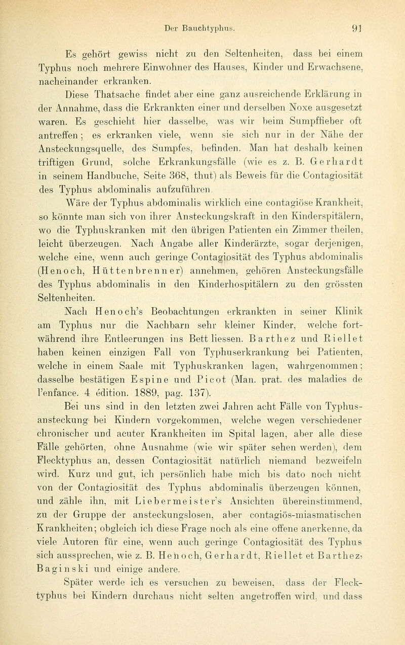 Es gehört gewiss nicht zu den Seltenheiten, dass bei einem Typhus noch mehrere Einwohner des Hauses, Kinder und Erwachsene, nacheinander erkranken. Diese Thatsache findet aber eine ganz ausreichende Erklärung in der Annahme, dass die Erkrankten einer und derselben Noxe ausgesetzt waren. Es geschieht hier dasselbe, was wir beim Sumpffieber oft antreffen ; es erkranken viele, wenn sie sich nur in der Nähe der Ansteckungsquelle, des Sumpfes, befinden. Man hat deshalb keinen triftigen Grund, solche Erkrankungsfälle (wie es z. B. Gerhardt in seinem Handbuche, Seite 368, thut) als Beweis für die Contagiosität des Typhus abdominalis aufzuführen. Wäre der Typhus abdominalis wirklich eine contagiöse Krankheit, so könnte man sich von ihrer Ansteckungskraft in den Kinderspitälern, wo die Typhuskranken mit den übrigen Patienten ein Zimmer theilen, leicht überzeugen. Nach Angabe aller Kinderärzte, sogar derjenigen, welche eine, wenn auch geringe Contagiosität des Typhus abdominalis (Henoch, Hüttenbrenner) annehmen, gehören Ansteckungsfälle des Typhus abdominalis in den Kinderhospitälern zu den grössten Seltenheiten. Nach Henoch's Beobachtungen erkrankten in seiner Klinik am Typhus nur die Nachbarn sehr kleiner Kinder, welche fort- während ihre Entleerungen ins Bett Hessen. Barthez und Riellet haben keinen einzigen Fall von Typhuserkrankung bei Patienten, welche in einem Saale mit Typhuskranken lagen, wahrgenommen: dasselbe bestätigen Espine und Picot (Man. prat. des maladies de l'enfance. 4 edition. 1889, pag. 137). Bei uns sind in den letzten zwei Jahren acht Fälle von Typhus- ansteckung^ bei Kindern vorgekommen, welche wegen verschiedener chronischer und acuter Krankheiten im Spital lagen, aber alle diese Fälle gehörten, ohne Ausnahme (wie wir später sehen werden), dem Flecktyphus an, dessen Contagiosität natürlich niemand bezweifeln wird. Kurz und gut, ich persönlich habe mich bis dato noch nicht von der Contagiosität des Typhus abdominalis überzeugen können, und zähle ihn, mit Liebermeister's Ansichten übereinstimmend, zu der Gruppe der ansteckungslosen, aber contagiös-miasmatischen Krankheiten; obgleich ich diese Frage noch als eine offene anerkenne, da viele Autoren für eine, wenn auch geringe Contagiosität des Typhus sich aussprechen, wie z. B. Henoch, Gerhardt, Riellet et Barthez: Baginski und einige andere. Später werde ich es versuchen zu beweisen, dass der Fleck- typhus bei Kindern durchaus nicht selten angetroffen wird, und dass