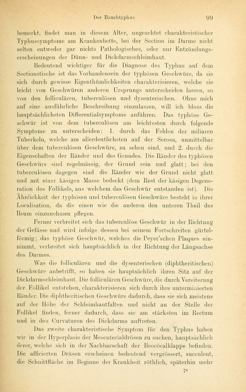 bemerkt, findet man in diesem Alter, ungeachtet cliaraktei-istificher Typhussymptome am Krankenbette, bei der Section im Darme nicht selten entweder gar nichts Pathologisches, oder nur Entzündungs- erscheinungen der Dünn- und Dickdarmschleimhaut. Bedeutend wichtiger für die Diagnose des Tj^phus auf dem Sectionstische ist das Vorhandensein der typhösen Geschwüre, da sie sich durch gewisse Eigenthümlichkeiten charakterisieren, welche sie leicht von Geschwüren anderen Ursprungs unterscheiden lassen, so von den foUiculären, tuberculösen und dysenterischen. Ohne mich auf eine ausführliche Beschreibung einzulassen, will ich bloss die hauptsächlichsten Differentialsymptome anführen. Das typhöse Ge- schwür ist von dem tuberculösen am leichtesten durch folgende Symptome zu unterscheiden: 1. durch das Fehlen der miliaren Tuberkeln, welche am allerdeutlichsten auf der Serosa, unmittelbar über dem tuberculösen Geschwüre, zu sehen sind, und 2. durch die Eigenschaften der Ränder und des Grundes. Die Ränder des typhösen Geschwürs sind regelmässig, der Grund rein und glatt; bei den tuberculösen dagegen sind die Ränder wie der Grund nicht glatt und mit einer käsigen Masse bedeckt (dem Rest der käsigen Degene- ration des Follikels, aus welchem das Geschwür entstanden ist). Die Ähnlichkeit der typhösen und tuberculösen Geschwüre besteht in ihrer Localisation, da die einen wie die anderen den unteren Theil des Ileum einzunehmen pflegen. Ferner verbreitet sich das tuberculöse Geschwür in der Richtung der Gefässe und wird infolge dessen bei seinem Fortschreiten gürtel- förmig; das typhöse Geschwür, welches die Peyer'schen Plaques ein- nimmt, verbreitet sich hauptsächlich in der Richtung der Längsachse des Darmes. Was die foUiculären und die dysenterischen (diphtheritischen) Geschwüre anbetrifft, so haben sie hauptsächlich ihren Sitz auf der Dickdarmschleimhaut. Die foUiculären Geschwüre, die durch Vereiterung der Follikel entstehen, charakterisieren sich durch ihre unterminierten Ränder. Die diphtheritischen Geschwüre dadurch, dass sie sich meistens auf der Höhe der Schleimhautfalten und nicht an der Stelle der Follikel finden, ferner dadurch, dass sie am stärksten im Rectum und in den Curvaturen des Dickdarms auftreten. Das zweite charakteristische Symptom für den Typhus haben wir in der Hyperplasie der Mesenterialdrüsen zu suchen, hauptsächlich derer, welche sich in der Nachbarschaft der lleocöcalklappe befinden. Die afficierten Drüsen erscheinen bedeutend vergrössert, succulent, die Schnittfläche im Beginne der Krankheit röthlich, späterhin mehr