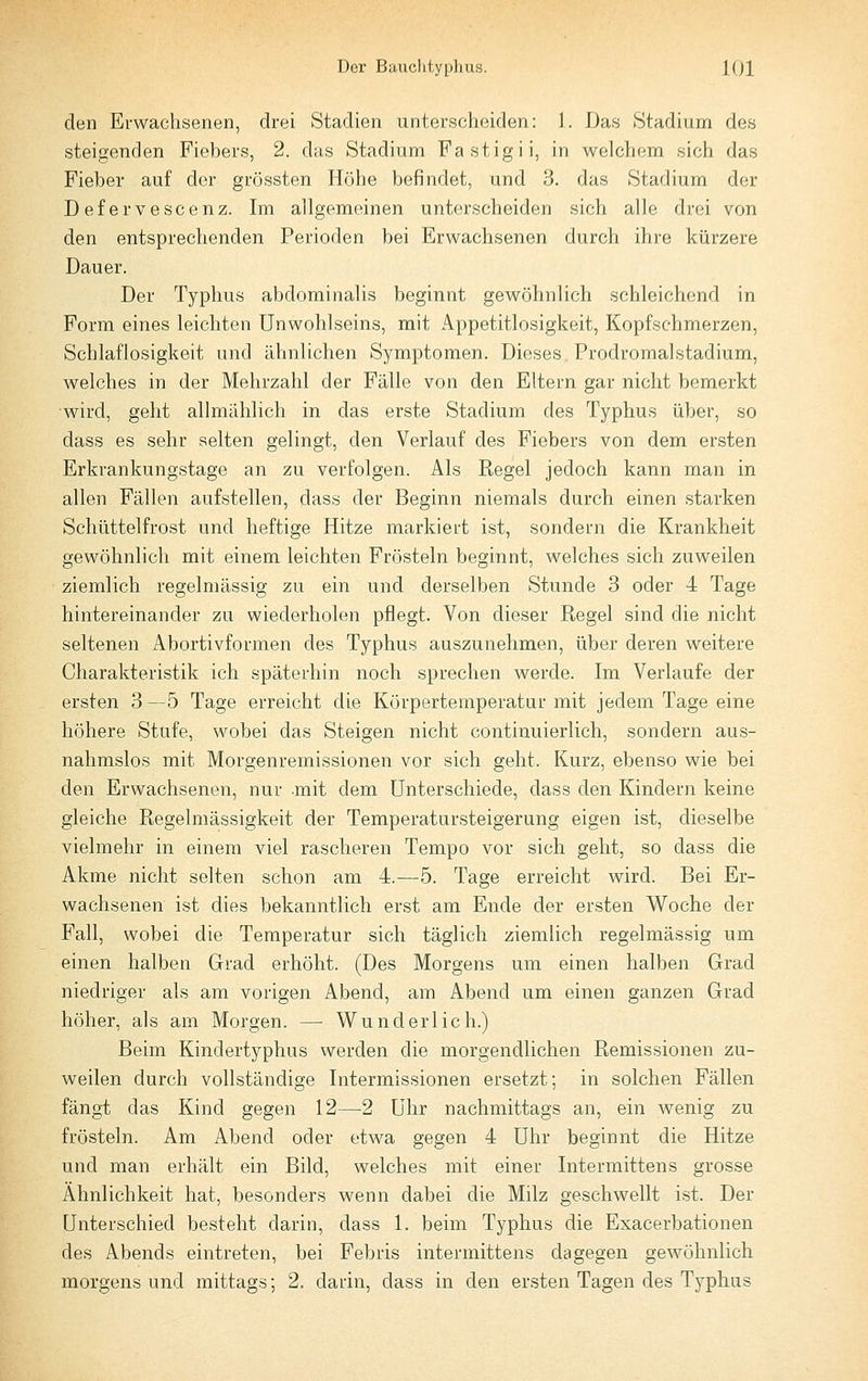 den Erwachsenen, drei Stadien unterscheiden: 1. Das »Stadium des steigenden Fiebers, 2. das Stadium Fastigii, in welchem sich das Fieber auf der grössten Höhe befindet, und 3. das Stadium der Defervescenz. Im allgemeinen unt(!rscheiden sich alle drei von den entsprechenden Perioden bei Erwachsenen durch ihre kürzere Dauer. Der Typhus abdominalis beginnt gewöhnlich schleichend in Form eines leichten Unwohlseins, mit Appetitlosigkeit, Kopfschmerzen, Schlaflosigkeit und ähnlichen Symptomen. Dieses. Prodromalstadium, welches in der Mehrzahl der Fälle von den Eltern gar nicht bemerkt wird, geht allmählich in das erste Stadium des Typhus über, so dass es sehr selten gelingt, den Verlauf des Fiebers von dem ersten Erkrankungstage an zu verfolgen. Als Kegel jedoch kann man in allen Fällen aufstellen, dass der Beginn niemals durch einen starken Schüttelfrost und heftige Hitze markiert ist, sondern die Krankheit gewöhnlich mit einem leichten Frösteln beginnt, welches sich zuweilen ziemlich regelmässig zu ein und derselben Stunde 3 oder 4 Tage hintereinander zu wiederholen pflegt. Von dieser Regel sind die nicht seltenen Abortivformen des Typhus auszunehmen, über deren weitere Charakteristik ich späterhin noch sprechen werde. Im Verlaufe der ersten 3 —5 Tage erreicht die Körpertemperatur mit jedem Tage eine höhere Stufe, wobei das Steigen nicht continuierlich, sondern aus- nahmslos mit Morgenremissionen vor sich geht. Kurz, ebenso wie bei den Erwachsenen, nur mit dem Unterschiede, dass den Kindern keine gleiche Regelmässigkeit der Temperatursteigerung eigen ist, dieselbe vielmehr in einem viel rascheren Tempo vor sich geht, so dass die Akme nicht selten schon am 4.—5. Tage erreicht wird. Bei Er- wachsenen ist dies bekanntlich erst am Ende der ersten Woche der Fall, wobei die Temperatur sich täglich ziemlich regelmässig um einen halben Grad erhöht. (Des Morgens um einen halben Grad niedriger als am vorigen Abend, am Abend um einen ganzen Grad höher, als am Morgen. —■ Wunderlich.) Beim Kindertyphus werden die morgendlichen Remissionen zu- weilen durch vollständige Intermissionen ersetzt; in solchen Fällen fängt das Kind gegen 12—2 Uhr nachmittags an, ein wenig zu frösteln. Am Abend oder etwa gegen 4 Uhr beginnt die Hitze und man erhält ein Bild, welches mit einer Intermittens grosse Ähnlichkeit hat, besonders wenn dabei die Milz geschwellt ist. Der Unterschied besteht darin, dass 1. beim Typhus die Exacerbationen des Abends eintreten, bei Febris intermittens dagegen gewöhnlich morgens und mittags; 2. darin, dass in den ersten Tagen des Typhus