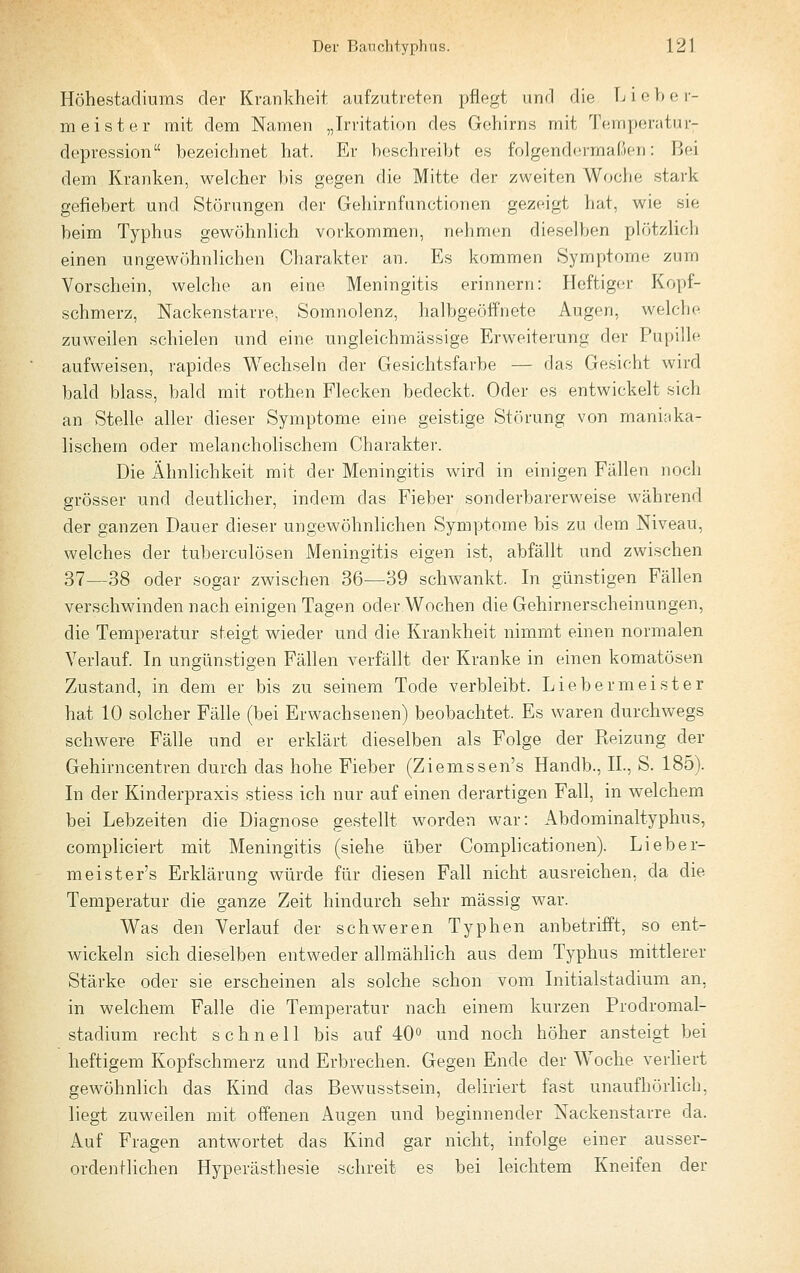 Höhestadiums der Krankheit aufzutreten pflegt und die Liehe r- m eist er mit dem Namen „Irritation des Gehirns mit Temperatur- depression bezeichnet hat. Er beschreibt es folgendermaßen: Bei dem Kranken, welcher bis gegen die Mitte der zweiten Woche stark gefiebert und Störungen der Gehirnfanctionen gezeigt hat, wie sie beim Typhus gewöhnlich vorkommen, nehmen dieselben plötzlich einen ungewöhnlichen Charakter an. Es kommen Symptome zum Vorschein, welche an eine Meningitis erinnern: Heftigor Kopf- schmerz, Nackenstarre, Somnolenz, halbgeöffnete Augen, welche zuweilen schielen und eine ungleichmässige Erweiterung der Pupille aufweisen, rapides Wechseln der Gesichtsfarbe — das Gesicht wird bald blass, bald mit rothen Flecken bedeckt. Oder es entwickelt sich an Stelle aller dieser Symptome eine geistige Störung von maniaka- lischem oder melancholischem Charaktei'. Die Ähnlichkeit mit der Meningitis wird in einigen Fällen noch grösser und deutlicher, indem das Fieber sonderbarerweise während der ganzen Dauer dieser ungewöhnlichen Symptome bis zu dem Niveau, welches der tuberculösen Meningitis eigen ist, abfällt und zwischen 37—38 oder sogar zwischen 36—39 schwankt. In günstigen Fällen verschwinden nach einigen Tagen oder Wochen die Gehirnerscheinungen, die Temperatur sheigt wieder und die Krankheit nimmt einen normalen Verlauf. In ungünstigen Fällen verfällt der Kranke in einen komatösen Zustand, in dem er bis zu seinem Tode verbleibt. Liebermeister hat 10 solcher Fälle (bei Erwachsenen) beobachtet. Es waren durchwegs schwere Fälle und er erklärt dieselben als Folge der Reizung der Gehirncentren durch das hohe Fieber (Ziemssen's Handb., IL, S. 185). In der Kinderpraxis stiess ich nur auf einen derartigen Fall, in welchem bei Lebzeiten die Diagnose gestellt worden war: Abdominaltyphus, compliciert mit Meningitis (siehe über Complicationen). Li ehe r- meister's Erklärung würde für diesen Fall nicht ausreichen, da die Temperatur die ganze Zeit hindurch sehr massig Avar. Was den Verlauf der schweren Typhen anbetrifft, so ent- wickeln sich dieselben entweder allmählich aus dem Typhus mittlerer Stärke oder sie erscheinen als solche schon vom Initialstadium an, in welchem Falle die Temperatur nach einem kurzen Prodromal- stadium recht schnell bis auf 40° und noch höher ansteigt bei heftigem Kopfschmerz und Erbrechen. Gegen Ende der Woche verliert gewöhnlich das Kind das Bewusstsein, deliriert fast unaufhörlich, liegt zuweilen mit offenen Augen und beginnender Nackenstarre da. Auf Fragen antwortet das Kind gar nicht, infolge einer ausser- ordenHieben Hyperästhesie schreit es bei leichtem Kneifen der